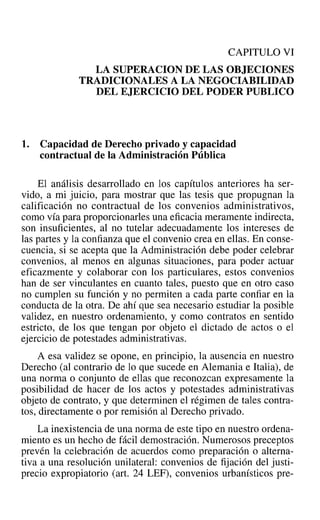 CAPITULO VI
LA SUPERACION DE LAS OBJECIONES
TRADICIONALES A LA NEGOCIABILIDAD
DEL EJERCICIO DEL PODER PUBLICO
1. Capacidad de Derecho privado y capacidad
contractual de la Administración Pública
El análisis desarrollado en los capítulos anteriores ha ser-
vido, a mi juicio, para mostrar que las tesis que propugnan la
calificación no contractual de los convenios administrativos,
como vía para proporcionarles una eficacia meramente indirecta,
son insuficientes, al no tutelar adecuadamente los intereses de
las partes y la confianza que el convenio crea en ellas. En conse-
cuencia, si se acepta que la Administración debe poder celebrar
convenios, al menos en algunas situaciones, para poder actuar
eficazmente y colaborar con los particulares, estos convenios
han de ser vinculantes en cuanto tales, puesto que en otro caso
no cumplen su función y no permiten a cada parte confiar en la
conducta de la otra. De ahí que sea necesario estudiar la posible
validez, en nuestro ordenamiento, y como contratos en sentido
estricto, de los que tengan por objeto el dictado de actos o el
ejercicio de potestades administrativas.
A esa validez se opone, en principio, la ausencia en nuestro
Derecho (al contrario de lo que sucede en Alemania e Italia), de
una norma o conjunto de ellas que reconozcan expresamente la
posibilidad de hacer de los actos y potestades administrativas
objeto de contrato, y que determinen el régimen de tales contra-
tos, directamente o por remisión al Derecho privado.
La inexistencia de una norma de este tipo en nuestro ordena-
miento es un hecho de fácil demostración. Numerosos preceptos
prevén la celebración de acuerdos como preparación o alterna-
tiva a una resolución unilateral: convenios de fijación del justi-
precio expropiatorio (art. 24 LEF), convenios urbanísticos pre-
 