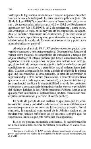 244 CONTRATOS SOBRE ACTOS Y POTESTADES
vistos por la legislación autonómica o estatal, negociación sobre
las condiciones de trabajo de los funcionarios públicos (arts. 30-
38 de la Ley 9/1987), convenios para la financiación de carrete-
ras o de accesos a las mismas (arts. 46.3 y 103.2 del Reglamento
aprobado por RD 1812/1994, de 2 de septiembre), entre otras.
Sin embargo, se trata, en la mayoría de los supuestos, de acuer-
dos de carácter claramente no contractual, y en todo caso de
habilitaciones específicas, que no permiten obtener ninguna con-
clusión sobre la validez de los contratos sobre actos y potestades
administrativas en general l.
Al exigir en el artículo 88.1 LAP que los «acuerdos, pactos, con-
venios o contratos», «no sean contrarios al Ordenamiento Jurídico ni
versen sobre materias no susceptibles de transacción y tengan por
objeto satisfacer el interés público que tienen encomendado», el
legislador renuncia a regularlos. Regular una materia o un acto (J.
gJ:, el contrato de compraventa) significa indicar cuándo y en qué
condiciones es contrario a, o permitido por, el ordenamiento jurí-
dico. Cuando la regulación se limita a exigir al objeto de la misma
que «no sea contrario» al ordenamiento, la tarea de determinar el
régimen se deja a otras normas (en este caso, a preceptos específicos
que se refieran a cada supuesto consensual), y a quienes (doctrina y
jurisprudencia) analicen la compatibilidad o no de los contratos
sobre actos y potestades administrativas con las normas y principios
del régimen jurídico de las Administraciones Públicas (que es a lo
que equivale la remisión al ordenamiento jurídico, materias no sus-
ceptibles de transacción y servicio al interés público).
El punto de partida de ese análisis es que para que los con-
tratos sobre actos y potestades administrativas sean válidos no es
necesario que una norma concreta los reconozca y regule. Por el
contrario, la capacidad contractual de la Administración es un
fundamento jurídico suficiente de los mismos, siempre que no
superen los límites a que está sometida esa capacidad.
Ello es así porque, en materia contractual, la Administración
no necesita una habilitación normativa para actuar en cada caso.
I Tampoco el artículo 88 LAP permite obtener conclusión alguna al res-
pecto, dado que es una norma de mera remisión. Su eficacia se estudia infra, en
el § VIII.l.
 