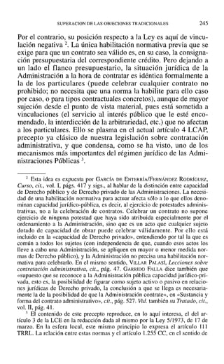 SUPERACION DE LAS OBJECIONES TRADICIONALES 245
Por el contrario, su posición respecto a la Leyes aquí de vincu-
lación negativa 2. La única habilitación normativa previa que se
exige para que un contrato sea válido es, en su caso, la consigna-
ción presupuestaria del correspondiente crédito. Pero dejando a
un lado el flanco presupuestario, la situación jurídica de la
Administración a la hora de contratar es idéntica formalmente a
la de los particulares (puede celebrar cualquier contrato no
prohibido; no necesita que una norma la habilite para ello caso
por caso, o para tipos contractuales concretos), aunque de mayor
sujeción desde el punto de vista material, pues está sometida a
vinculaciones (el servicio al interés público que le esté enco-
mendado, la interdicción de la arbitrariedad, etc.) que no afectan
a los particulares. Ello se plasma en el actual artículo 4 LCAP,
precepto ya clásico de nuestra legislación sobre contratación
administrativa, y que condensa, como se ha visto, uno de los
mecanismos más importantes del régimen jurídico de las Admi-
nistraciones Públicas 3.
2 Esta idea es expuesta por GARCÍA DE ENTERRÍA/FERNÁNDEZ RODRÍGUEZ,
Curso, cit., vol. 1, págs. 417 y sigs., al hablar de ]a distinción entre capacidad
de Derecho público y de Derecho privado de las Administraciones. La necesi-
dad de una habilitación normativa para actuar afecta sólo a lo que ellos deno-
minan capacidad jurídico-pública, es decir, al ejercicio de potestades adminis-
trativas, no a la celebración de contratos. Celebrar un contrato no supone
ejercicio de ninguna potestad que haya sido atribuida especiahnente por el
ordenamiento a la Administración, sino que es un acto que cualquier sujeto
dotado de capacidad de obrar puede celebrar válidamente. Por ello está
incluido en la «capacidad de Derecho privado», entendiendo por tal la que es
común a todos los sujetos (con independencia de que, cuando esos actos los
lleve a cabo una Administración, se apliquen en mayor o menor medida nor-
mas de Derecho público), y la Administración no precisa una habilitación nor-
mativa para celebrarlo. En el mismo sentido, VJLLAR PALASÍ, Lecciones sobre
contratación administrativa, cit., pág. 47. GARRIDO FALLA dice también que
«supuesto que se reconoce a la Administración pública capacidad jurídico-pri-
vada, esto es, la posibilidad de figurar como sujeto activo o pasivo en relacio-
nes jurídicas de Derecho privado, la conclusión a que se llega es necesaria-
mente la de la posibilidad de que la Administración contrate», en «Sustancia y
forma del contrato administrativo», cit., pág. 527. Vid. también su Tratado, cit.,
vol. 11, pág. 41.
3 El contenido de este precepto reproduce, en lo aquí interesa, el del ar-
tículo 3 de la LCE en la redacción dada al mismo por la Ley 5/1973, de 17 de
marzo. En la esfera local, este mismo principio lo expresa el artículo 111
TRRL. La relación entre estas normas y el artículo 1.255 ce, en el sentido de
 