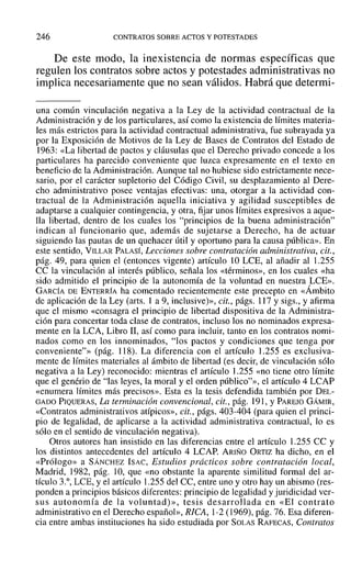 246 CONTRATOS SOBRE ACTOS Y POTESTADES
De este modo, la inexistencia de normas específicas que
regulen los contratos sobre actos y potestades administrativas no
implica necesariamente que no sean válidos. Habrá que determi-
una común vinculación negativa a la Ley de la actividad contractual de la
Administración y de los particulares, así COIno la existencia de límites materia-
les más estrictos para la actividad contractual administrativa, fue subrayada ya
por la Exposición de Motivos de la Ley de Bases de Contratos del Estado de
1963: «La libertad de pactos y cláusulas que el Derecho privado concede a los
particulares ha parecido conveniente que luzca expresamente en el texto en
beneficio de la Administración. Aunque tal no hubiese sido estrictamente nece-
sario, por el carácter supletorio del Código Civil, su desplazamiento al Dere-
cho administrativo posee ventajas efectivas: una, otorgar a la actividad con-
tractual de la Administración aquella iniciativa y agilidad susceptibles de
adaptarse a cualquier contingencia, y otra, fijar unos límites expresivos a aque-
lla libertad, dentro de los cuales los "principios de la buena administración"
indican al funcionario que, además de sujetarse a Derecho, ha de actuar
siguiendo las pautas de un quehacer útil y oportuno para la causa pública». En
este sentido, VILLAR PALASÍ, Lecciones sobre contratación administrativa, cit.,
pág. 49, para quien el (entonces vigente) artículo 10 LCE, al añadir al 1.255
CC la vinculación al interés público, señala los «términos», en los cuales «ha
sido admitido el principio de la autonomía de la voluntad en nuestra LeE».
GARCÍA DE ENTERRÍA ha comentado recientemente este precepto en «Ámbito
de aplicación de la Ley (arts. 1 a 9, inclusive)», cit., págs. 117 y sigs., y afirma
que el mismo «consagra el principio de libertad dispositiva de la Administra-
ción para concertar toda clase de contratos, incluso los no nominados expresa-
mente en la LCA, Libro JI, así como para incluir, tanto en los contratos nomi-
nados como en los innominados, "los pactos y condiciones que tenga por
conveniente"» (pág. 118). La diferencia con el artículo 1.255 es exclusiva-
mente de límites materiales al ámbito de libertad (es decir, de vinculación sólo
negativa a la Ley) reconocido: mientras el artículo 1.255 «no tiene otro límite
que el genério de "las leyes, la moral y el orden público"», el artículo 4 LCAP
«enumera límites más precisos». Esta es la tesis defendida también por DEL-
GADO PIQUERAS, La terminación convencional, cit., pág. 191, YPAREJO GÁMIR,
«Contratos administrativos atípicos», cit., págs. 403-404 (para quien el princi-
pio de legalidad, de aplicarse a la actividad administrativa contractual, lo es
sólo en el sentido de vinculación negativa).
Otros autores han insistido en las diferencias entre el artículo 1.255 CC y
los distintos antecedentes del artículo 4 LCAP. ARIÑO ORTIZ ha dicho, en el
«Prólogo» a SÁNCHEZ ISAC, Estudios prácticos sobre contratación local,
Madrid, 1982, pág. ]O, que «no obstante la aparente similitud formal del ar-
tículo 3.°, LCE, y el artículo 1.255 del CC, entre uno y otro hay un abismo (res-
ponden a principios básicos diferentes: principio de legalidad y juridicidad ver-
sus autonomía de la voluntad)», tesis desarrollada en «El contrato
administrativo en el Derecho español», RICA, 1-2 (1969), pág. 76. Esa diferen-
cia entre ambas instituciones ha sido estudiada por SOLAS RAFECAS, Contratos
 