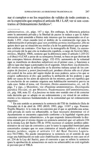 SUPERACION DE LAS OBJECIONES TRADICIONALES 247
nar si cumplen o no los requisitos de validez de todo contrato o,
en la expresión que emplea el artículo 88.1 LAP, ver si son «con-
trarios al Ordenamiento Jurídico»".
administrativos, cit., págs. 147 y sigs. Sin embargo, la diferencia práctica
entre la autonomía privada y la libertad de pactos se reduce a que la Admi-
nistración está sometida a límites más intensos que los enumerados en el ar-
tículo 1.255: «Aun cuando [en] el ámbito de la contratación rige para la
Administración el principio quae non prohibita permisa intelliguntur, ello no
quiere decir que su situación sea similar a la de los particulares que se propo-
nen celebrar un contrato». Con base en la monografía de FERRI, La autono-
mía privada (de la que cita su traducción española, a cargo de SANCHO MEN-
DIZÁBAL, Madrid, 1968), sostiene que la diferencia entre el artículo 1.255 ce
y el (hoy) 4 LCAP, a pesar de su semejanza formal, se basa en que derivan de
dos conceptos básicos distintos (págs. 152-153): autonomía de la voluntad
(que se manifiesta en derechos subjetivos) en el primer caso, y funciones u
officia (que dan lugar a potestades) en el segundo. Ahora bien: esa distinción,
del mismo modo que la utilización en la doctrina italiana actual de los con-
ceptos de funzioni y poteri funzionalizzati, produce efectos sólo en el plano
del control de los actos del sujeto titular de esos poderes, actos a los que se
exigirá «adherencia al fin» que justifica fa atribución de los poderes y que
debe ser causa de los actos de ejercicio de los mismos, pero no significa que
la conclusión de un contrato requiera una habilitación normativa previa en
cada caso. Sobre el tema, vid. GIANNINI, Diritto amministrativo, cit., vol. 11,
págs. 7 y sigs., Y MARONGIU, voz «Funzione amministrativa», Enciclopedia
giuridica Treccani, cit. por MASUCCI, Trasformazione dell'amministrazione,
cit., pág. 168, nota 32: «Lafunzione no tiene otro sentido sino el de conectar
toda decisión que se adopte en un ordenamiento y en virtud de un ordena-
miento a los intereses fundamentales de la comunidad que tal ordenamiento
organiza».
4 En este sentido se pronuncia la sentencia del TSJ de Andalucía (Sala de
Granada) de 6 de abril de 1992 (RGD, 1993, págs. 11187 y sigs. Ponente:
Trujillo Masely). A la vista de un convenio por el que se aprobaba una actua-
ción privada en suelo no urbanizable, se hace necesario determinar «si el
Ayuntamiento se encuentra capacitado conforme a la legalidad vigente para
concertar convenios urbanísticos», a lo que responde (transcribiendo la doc-
trina sentada por el mismo órgano en sentencia anterior) que «el artículo 234
de la misma Ley del Suelo (TR de 1976) reconoce el carácter jurídico-admi-
nistrativo de ese tipo de convenios y por lo tanto la capacidad municipal para
concertarlos siempre que no sean contrarios al interés público o al ordena-
miento jurídico, según el artículo 111 del Real Decreto Legisla-
tivo 781/1986». No puede interpretarse la sentencia en el sentido de que
exige una habilitación en todo caso (habilitación contenida en este caso en el
art. 234 de la Ley del Suelo), pues el convenio a que se refiere la sentencia
(para la aprobación de actuaciones en suelo no urbanizable) no está regulado
ni previsto por el TRLS.
 