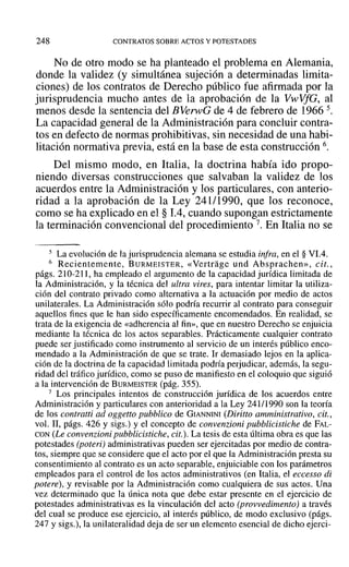 248 CONTRATOS SOBRE ACTOS Y POTESTADES
No de otro modo se ha planteado el problema en Alemania,
donde la validez (y simultánea sujeción a determinadas limita-
ciones) de los contratos de Derecho público fue afirmada por la
jurisprudencia mucho antes de la aprobación de la VwVfG, al
menos desde la sentencia del BVerwG de 4 de febrero de 1966 5.
La capacidad general de la Administración para concluir contra-
tos en defecto de normas prohibitivas, sin necesidad de una habi-
litación normativa previa, está en la base de esta construcción 6.
Del mismo modo, en Italia, la doctrina había ido propo-
niendo diversas construcciones que salvaban la validez de los
acuerdos entre la Administración y los particulares, con anterio-
ridad a la aprobación de la Ley 241/1990, que los reconoce,
como se ha explicado en el § 1.4, cuando supongan estrictamente
la terminación convencional del procedimiento 7. En Italia no se
5 La evolución de la jurisprudencia alemana se estudia infra, en el § Vl.4.
6 Recientemente, B URMEISTER, «Vertrage und Absprachen», cit.,
págs. 210-211, ha empleado el argumento de la capacidad jurídica limitada de
la Administración, y la técnica del ultra vires, para intentar limitar la utiliza-
ción del contrato privado como alternativa a la actuación por medio de actos
unilaterales. La Administración sólo podría recurrir al contrato para conseguir
aquellos fines que le han sido específicamente encomendados. En realidad, se
trata de la exigencia de «adherencia al fin», que en nuestro Derecho se enjuicia
mediante la técnica de los actos separables. Prácticamente cualquier contrato
puede ser justificado como instrumento al servicio de un interés público enco-
mendado a la Administración de que se trate. Ir demasiado lejos en la aplica-
ción de la doctrina de la capacidad limitada podría perjudicar, además, la segu-
ridad del tráfico jurídico, como se puso de manifiesto en el coloquio que siguió
a la intervención de BURMEISTER (pág. 355).
7 Los principales intentos de construcción jurídica de los acuerdos entre
Administración y particulares con anterioridad a la Ley 241/1990 son la teoría
de los contratti ad oggetto pubblico de GIANNINI (Diritto amministrativo, cit.,
vol. 11, págs. 426 y sigs.) y el concepto de convenzioni pubblicistiche de FAL-
CON (Le convenzioni pubblicistiche, cit.). La tesis de esta última obra es que las
potestades (poteri) administrativas pueden ser ejercitadas por medio de contra-
tos, siempre que se considere que el acto por el que la Administración presta su
consentimiento al contrato es un acto separable, enjuiciable con los parámetros
empleados para el control de los actos administrativos (en Italia, el eccesso di
potere), y revisable por la Administración como cualquiera de sus actos. Una
vez determinado que la única nota que debe estar presente en el ejercicio de
potestades administrativas es la vinculación del acto (provvedimento) a través
del cual se produce ese ejercicio, al interés público, de modo exclusivo (págs.
247 Ysigs.), la unilateralidad deja de ser un elemento esencial de dicho ejercí-
 