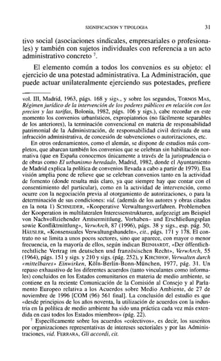 SIGNIFICACION y TIPOLOGIA 31
tivo social (asociaciones sindicales, empresariales o profesiona-
les) y también con sujetos individuales con referencia a un acto
administrativo concreto 7.
El elemento común a todos los convenios es su objeto: el
ejercicio de una potestad administrativa. La Administración, que
puede actuar unilateralmente ejerciendo sus potestades, prefiere
voL 111, Madrid, 1963, págs. 168 y sigs., y sobre los segundos, TORNOS MAS,
Régimen juridico de la intervención de los poderes públicos en relación con los
precios y las tarifas, Bolonia, 1982, págs. 106 Y sigs.), cabe recordar en este
momento los convenios urbanísticos, expropiatorios (no fácilmente separables
de los anteriores), la terminación convencional en materia de responsabilidad
patrimonial de la Administración, de responsabilidad civil derivada de una
infracción administrativa, de concesión de subvenciones o autorizaciones, etc.
En otros ordenamientos, como el alemán, se dispone de estudios más com-
pletos, que abarcan también los convenios que se celebran sin habilitación nor-
mativa (que en España conocemos únicamente a través de la jurisprudencia o
de obras como El urbanismo heredado, Madrid, 1982, donde el Ayuntamiento
de Madrid explica la política de convenios llevada a cabo a partir de 1979). Esa
visión amplia pone de relieve que se celebran convenios tanto en la actividad
de fomento (donde resulta más claro, ya que siempre hay que contar con el
consentimiento del particular), como en la actividad de intervención, como
ocurre con la negociación previa al otorgamiento de autorizaciones, o para la
determinación de sus condiciones: vid. (además de los autores y obras citados
en la nota 1) SCHNEIDER, «Kooperative Verwaltungsverfahren. Problemeben
der Kooperation in multilateralen Interessenstrukturen, aufgezeigt am Beispiel
von Nachvollziehender Amtsermittlung, Vorhaben- und ErschlieBungsplan
sowie Konfliktmittlung», VerwArch, 87 (1996), págs. 38 y sigs., esp. pág. 50;
HAuSLER, «Konsensuales Verwaltungshandeln», cit., págs. 171 y 178. El con-
trato no se limita a unos pocos sectores, sino que aparece, con mayor o menor
frecuencia, en la mayoría de ellos, según indican BEINHARDT, «Der offentlich-
rechtliche Vertrag im deutschen und franzosischen Recht», VerwArch, 55
(1964), págs. 151 y sigs. y 210 Ysigs. (pág. 252), YKIRCHHOF, Verwalten durch
«mittelbares» Einwirken, Koln-Berlin-Bonn-Müuchen, 1977, pág. 31. Un
repaso exhaustivo de los diferentes acuerdos (tanto vinculantes como informa-
les) concluidos en los Estados comunitarios en materia de medio ambiente, se
contiene en la reciente Comunicación de la Comisión al Consejo y al Parla-
mento Europeo relativa a los Acuerdos sobre Medio Ambiente, de 27 de
noviembre de 1996 (COM (96) 561 final]. La conclusión del estudio es que
«desde principios de los años noventa, la utilización de acuerdos con la indus-
tria en la política de medio ambiente ha sido una práctica cada vez más exten-
dida en casi todos los Estados miembros» (pág. 22).
7 Específicamente sobre los acuerdos «colectivos», es decir, los suscritos
por organizaciones representativas de intereses sectoriales y por las Adminis-
traciones, vid. FERRARA, Gli accordi, cit.
 