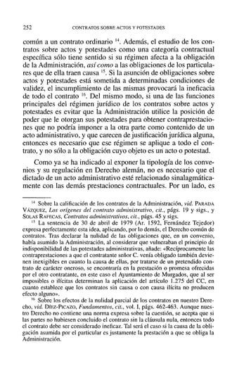 252 CONTRATOS SOBRE ACTOS Y POTESTADES
común a un contrato ordinario 14. Además, el estudio de los con-
tratos sobre actos y potestades como una categoría contractual
específica sólo tiene sentido si su régimen afecta a la obligación
de la Administración, así como a las obligaciones de los particula-
res que de ella traen causa 15. Si la asunción de obligaciones sobre
actos y potestades está sometida a determinadas condiciones de
validez, el incumplimiento de las mismas provocará la ineficacia
de todo el contrato 16. Del mismo modo, si una de las funciones
principales del régimen jurídico de los contratos sobre actos y
potestades es evitar que la Administración utilice la posición de
poder que le otorgan sus potestades para obtener contraprestacio-
nes que no podría imponer a la otra parte como contenido de un
acto administrativo, y que carecen de justificación jurídica alguna,
entonces es necesario que ese régimen se aplique a todo el con-
trato, y no sólo a la obligación cuyo objeto es un acto o potestad.
Como ya se ha indicado al exponer la tipología de los conve-
nios y su regulación en Derecho alemán, no es necesario que el
dictado de un acto administrativo esté relacionado sinalagmática-
mente con las demás prestaciones contractuales. Por un lado, es
14 Sobre la calificación de los contratos de la Administración, vid. PARADA
VÁZQUEZ, Los orígenes del contrato administrativo, cit., págs. 19 y sigs., y
SOLAS RAFECAS, Contratos administrativos, cit., págs. 45 y sigs.
15 La sentencia de 30 de abril de 1979 (Ar. 1592, Fernández Tejedor)
expresa perfectamente esta idea, aplicando, por lo demás, el Derecho común de
contratos. Tras declarar la nulidad de las obligaciones que, en un convenio,
había asumido la Administración, al considerar que vulneraban el principio de
indisponibilidad de las potestades administrativas, añade: «Recíprocamente las
contraprestaciones a que el contratante señor C. venía obligado también devie-
nen inexigibles en cuanto la causa de ellas, por tratarse de un pretendido con-
trato de carácter oneroso, se encontraría en la prestación o promesa ofrecidas
por el otro contratante, en este caso el Ayuntamiento de Murgados, que al ser
imposibles o ilícitas determinan la aplicación del artículo 1.275 del CC, en
cuanto establece que los contratos sin causa o con causa ilícita no producen
efecto alguno».
16 Sobre los efectos de la nulidad parcial de los contratos en nuestro Dere-
cho, vid. DÍEZ-PICAZO, Fundamentos, cit., vol. 1, págs. 462-463. Aunque nues-
tro Derecho no contiene una norma expresa sobre la cuestión, se acepta que si
las partes no hubiesen concluido el contrato sin la cláusula nula, entonces todo
el contrato debe ser considerado ineficaz. Tal será el caso si la causa de la obli-
gación asumida por el particular es justamente la prestación a que se obliga la
Administración.
 
