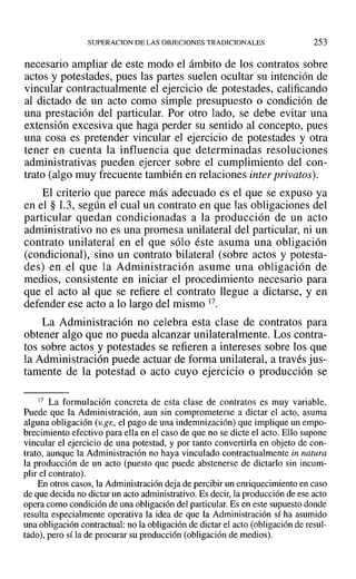 SUPERACION DE LAS OBJECIONES TRADICIONALES 253
necesario ampliar de este modo el ámbito de los contratos sobre
actos y potestades, pues las partes suelen ocultar su intención de
vincular contractualmente el ejercicio de potestades, calificando
al dictado de un acto como simple presupuesto o condición de
una prestación del particular. Por otro lado, se debe evitar una
extensión excesiva que haga perder su sentido al concepto, pues
una cosa es pretender vincular el ejercicio de potestades y otra
tener en cuenta la influencia que determinadas resoluciones
administrativas pueden ejercer sobre el cumplimiento del con-
trato (algo muy frecuente también en relaciones inter privatos).
El criterio que parece más adecuado es el que se expuso ya
en el § 1.3, según el cual un contrato en que las obligaciones del
particular quedan condicionadas a la producción de un acto
administrativo no es una promesa unilateral del particular, ni un
contrato unilateral en el que sólo éste asuma una obligación
(condicional), sino un contrato bilateral (sobre actos y potesta-
des) en el que la Administración asume una obligación de
medios, consistente en iniciar el procedimiento necesario para
que el acto al que se refiere el contrato llegue a dictarse, y en
defender ese acto a lo largo del mismo 17.
La Administración no celebra esta clase de contratos para
obtener algo que no pueda alcanzar unilateralmente. Los contra-
tos sobre actos y potestades se refieren a intereses sobre los que
la Administración puede actuar de forma unilateral, a través jus-
tamente de la potestad o acto cuyo ejercicio o producción se
17 La formulación concreta de esta clase de contratos es muy variable.
Puede que la Administración, aun sin comprometerse a dictar el acto, asuma
alguna obligación (v.gr., el pago de una indemnización) que implique un empo-
brecimiento efectivo para ella en el caso de que no se dicte el acto. Ello supone
vincular el ejercicio de una potestad, y por tanto convertirla en objeto de con-
trato, aunque la Administración no haya vinculado contractualmente in natura
la producción de un acto (puesto que puede abstenerse de dictarlo sin incum-
plir el contrato).
En otros casos, la Administración deja de percibir un enriquecimiento en caso
de que decida no dictar un acto administrativo. Es decir, la producción de ese acto
opera como condición de una obligación del particular,Es en este supuesto donde
resulta especialmente operativa la idea de que la Administración sí ha asumido
una obligación contractual: no la obligación de dictar el acto (obligación de resul-
tado), pero sí la de procurar su producción (obligación de medios).
 