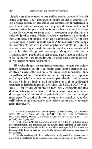 254 CONTRATOS SOBRE ACTOS Y POTESTADES
vinculan en el convenio, lo que unifica ambas características de
estos contratos 18. Sin embargo, el hecho de que la Administra-
ción pueda actuar, sin necesidad del contrato, en la materia a la
que éste se refiere, no significa que pueda dictar un acto con el
mismo contenido que el del contrato: de hecho, una de las fun-
ciones de los contratos sobre actos y potestades es poder dar a la
relación jurídica entre Administración y particular un contenido
más amplio que el posible en un acto administrativo 19. Por otro
lado, afirmar la posibilidad de que la Administración intervenga
unilateralmente sobre la materia objeto de contrato no significa
necesariamente que pueda intervenir sin el consentimiento del
particular afectado, puesto que es posible que el acto que la
Administración pueda dictar sea un acto necesitado de colabora-
ción (de hecho, será normalmente en estos casos donde se pro-
duzca mayor número de acuerdos).
El hecho de que determinados contratos tengan por objeto
actos y potestades administrativas no es un simple elemento des-
criptivo o clasificatorio, sino, a mi juicio, el dato principal para
su análisis jurídico. Es ese dato (el ser su objeto un acto o potes-
tad) el que habrá que tener en cuenta para decidir si el contrato
es o no válido, es decir, si está incluido en el ámbito de libertad
contractual delimitado por los artículos 1.255 CC, 4 LCAP y 111
TRRL. Dentro del conjunto de técnicas y comportamientos
denominados genéricamente «administración mediante acuer-
dos», ejercicio consensual de potestades, etc., existirá un régi-
men específico, aplicable exclusivamente a aquellos acuerdos
calificables como contratos y cuyo objeto sea un acto o potestad
administrativa 20.
18 Numerosos autores subrayan el «poder de sustitución», como GIACO-
METTI, Allgemeine Lehre, cit., págs. 442-443, o PAREJO, en PAREJO/JIMÉNEZ-
BLANCO/ORTEGA, Manual de Derecho Administrativo, Barcelona, 1996
(4.3
ed.)., vol. 1, pág. 602.
19 De ahí que, en Alemania, como se expuso en el § 1.4, se califiquen como
de «subordinación» los contratos que sustituyen o predeterminan un acto admi-
nistrativo, sin necesidad de probar exhaustivamente que la Administración
habría podido dictar un acto cuyo contenido hubiese sido exactamente igual al
del contrato.
20 Este dato no ha dejado de ser subrayado en alguno de los trabajos apare-
cidos tras la regulación de la terminación convencional en el artículo 88 LAP.
 