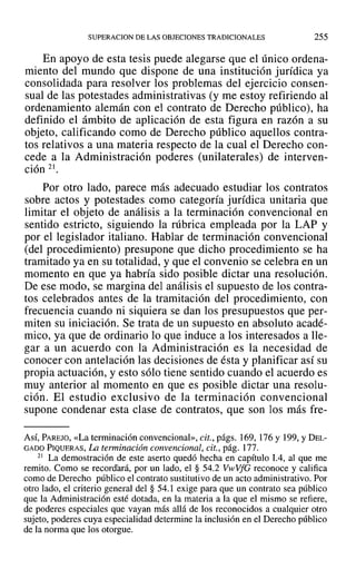 SUPERACION DE LAS OBJECIONES TRADICIONALES 255
En apoyo de esta tesis puede alegarse que el único ordena-
miento del mundo que dispone de una institución jurídica ya
consolidada para resolver los problemas del ejercicio consen-
sual de las potestades administrativas (y me estoy refiriendo al
ordenamiento alemán con el contrato de Derecho público), ha
definido el ámbito de aplicación de esta figura en razón a su
objeto, calificando como de Derecho público aquellos contra-
tos relativos a una materia respecto de la cual el Derecho con-
cede a la Administración poderes (unilaterales) de interven-
ción 21.
Por otro lado, parece más adecuado estudiar los contratos
sobre actos y potestades como categoría jurídica unitaria que
limitar el objeto de análisis a la terminación convencional en
sentido estricto, siguiendo la rúbrica empleada por la LAP y
por el legislador italiano. Hablar de terminación convencional
(del procedimiento) presupone que dicho procedimiento se ha
tramitado ya en su totalidad, y que el convenio se celebra en un
momento en que ya habría sido posible dictar una resolución.
De ese modo, se margina del análisis el supuesto de los contra-
tos celebrados antes de la tramitación del procedimiento, con
frecuencia cuando ni siquiera se dan los presupuestos que per-
miten su iniciación. Se trata de un supuesto en absoluto acadé-
mico, ya que de ordinario lo que induce a los interesados a lle-
gar a un acuerdo con la Administración es la necesidad de
conocer con antelación las decisiones de ésta y planificar así su
propia actuación, y esto sólo tiene sentido cuando el acuerdo es
muy anterior al momento en que es posible dictar una resolu-
ción. El estudio exclusivo de la terminación convencional
supone condenar esta clase de contratos, que son los más fre-
AsÍ, PAREJO, «La terminación convencional», cit., págs. 169,176Y 199,YDEL-
GADO PIQUERAS, La terminación convencional, cit., pág. 177.
21 La demostración de este aserto quedó hecha en capítulo 1.4, al que me
remito. Como se recordará, por un lado, el § 54.2 VwVfG reconoce y califica
como de Derecho público el contrato sustitutivo de un acto administrativo. Por
otro lado, el criterio general del § 54.1 exige para que un contrato sea público
que la Administración esté dotada, en la materia a la que el mismo se refiere,
de poderes especiales que vayan más allá de los reconocidos a cualquier otro
sujeto, poderes cuya especialidad determine la inclusión en el Derecho público
de la norma que los otorgue.
 