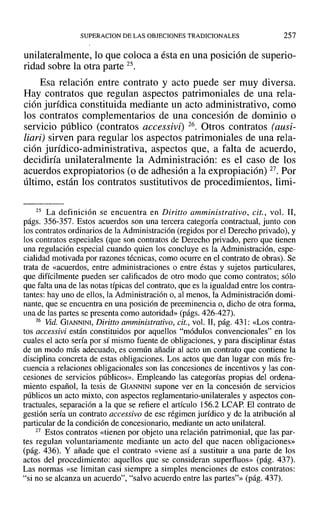 SUPERACION DE LAS OBJECIONES TRADICIONALES 257
unilateralmente, lo que coloca a ésta en una posición de superio-
ridad sobre la otra parte 25.
Esa relación entre contrato y acto puede ser muy diversa.
Hay contratos que regulan aspectos patrimoniales de una rela-
ción jurídica constituida mediante un acto administrativo, como
los contratos complementarios de una concesión de dominio o
servicio público (contratos accessivii 26. Otros contratos (ausi-
liari) sirven para regular los aspectos patrimoniales de una rela-
ción jurídico-administrativa, aspectos que, a falta de acuerdo,
decidiría unilateralmente la Administración: es el caso de los
acuerdos expropiatorios (o de adhesión a la expropiación) 27. Por
último, están los contratos sustitutivos de procedimientos, limi-
25 La definición se encuentra en Diritto amministrativo, cit., vol. JI,
págs. 356-357. Estos acuerdos son una tercera categoría contractual, junto con
los contratos ordinarios de la Administración (regidos por el Derecho privado), y
los contratos especiales (que son contratos de Derecho privado, pero que tienen
una regulación especial cuando quien los concluye es la Administración, espe-
cialidad motivada por razones técnicas, como OCUlTe en el contrato de obras). Se
trata de «acuerdos, entre administraciones o entre éstas y sujetos particulares,
que difícilmente pueden ser calificados de otro modo que como contratos; sólo
que falta una de las notas típicas del contrato, que es la igualdad entre los contra-
tantes: hay uno de ellos, la Administración o, al menos, la Administración domi-
nante, que se encuentra en una posición de preeminencia o, dicho de otra forma,
una de las partes se presenta como autoridad» (págs. 426-427).
26 Vid. GIANNINI, Diritto amministrativo, cit., vol. 11, pág. 431: «Los contra-
tos aeeessivi están constituidos por aquellos "módulos convencionales" en los
cuales el acto sería por sí mismo fuente de obligaciones, y para disciplinar éstas
de un modo más adecuado, es común añadir al acto un contrato que contiene la
disciplina concreta de estas obligaciones. Los actos que dan lugar con más fre-
cuencia a relaciones obligacionales son las concesiones de incentivos y las con-
cesiones de servicios públicos». Empleando las categorías propias del ordena-
miento español, la tesis de GIANNINI supone ver en la concesión de servicios
públicos un acto mixto, con aspectos reglamentario-unilaterales y aspectos con-
tractuales, separación a la que se refiere el artículo 156.2 LCAP. El contrato de
gestión sería un contrato aceessivo de ese régimen jurídico y de la atribución al
particular de la condición de concesionario, mediante un acto unilateral.
27 Estos contratos «tienen por objeto una relación patrimonial, que las par-
tes regulan voluntariamente mediante un acto del que nacen obligaciones»
(pág. 436). Y añade que el contrato «viene así a sustituir a una parte de los
actos del procedimiento: aquellos que se consideran superfluos» (pág. 437).
Las normas «se limitan casi siempre a simples menciones de estos contratos:
"si no se alcanza un acuerdo", "salvo acuerdo entre las partes"» (pág. 437).
 