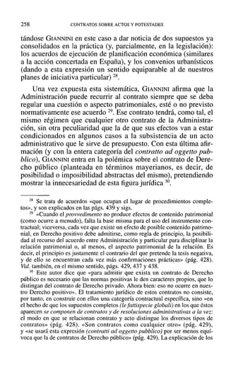 258 CONTRATOS SOBRE ACTOS Y POTESTADES
tándose GIANNINI en este caso a dar noticia de dos supuestos ya
consolidados en la práctica (y, parcialmente, en la legislación):
los acuerdos de ejecución de planificación económica (similares
a la acción concertada en España), y los convenios urbanísticos
(dando a esta expresión un sentido equiparable al de nuestros
planes de iniciativa particular) 28.
Una vez expuesta esta sistemática, GIANNINI afirma que la
Administración puede recurrir al contrato siempre que se deba
regular una cuestión o aspecto patrimoniales, esté o no previsto
normativamente ese acuerdo 29. Ese contrato tendrá, como tal, el
mismo régimen que cualquier otro contrato de la Administra-
ción, sin otra peculiaridad que la de que sus efectos van a estar
condicionados en algunos casos a la subsistencia de un acto
administrativo que le sirve de presupuesto. Con esta última afir-
mación (y con la entera categoría del contratto ad oggetto pub-
blico), GIANNINI entra en la polémica sobre el contrato de Dere-
cho público (planteada en términos mayerianos, es decir, de
posibilidad o imposibilidad abstractas del mismo), pretendiendo
mostrar la innecesariedad de esta figura jurídica 30.
28 Se trata de acuerdos «que ocupan el lugar de procedimientos comple-
tos», y son explicados en las págs. 439 y sigs.
29 «Cuando el provvedimento no produce efectos de contenido patrimonial
(como ocurre a menudo), falta la base misma para el uso del instrumento con-
tractual; viceversa, cada vez que existe un efecto de posible contenido patrimo-
nial, en Derecho positivo debe admitirse, como regla de principio, la posibili-
dad al recurso del acuerdo entre Administración y particular para disciplinar la
relación patrimonial o, al menos, el aspecto patrimonial de la relación. Es
decir, el principio es justamente el contrario del que pretende la tesis negativa,
y de ello se encuentran cada vez más confirmaciones prácticas» (pág. 428).
Vid. también, en el mismo sentido, págs. 429, 437 Y438.
30 Este autor dice que «para admitir que exista un contrato de Derecho
público es necesario que las normas positivas le den caracteres propios, que 10
distingan del contrato de Derecho privado. Ahora bien: eso no ocurre en nues-
tro Derecho positivo». El tratamiento jurídico de estos contratos no consiste,
por tanto, en construir con ellos una categoría contractual específica, sino «en
el hecho de que los supuestos completos (le fattispecie globali) en los que éstos
aparecen se componen de contratos y de resoluciones administrativas a la vez:
el modo en que se relacionan contrato y acto distingue los diversos tipos de
contratos» (pág. 428). «Son contratos como cualquier otro» (pág. 429),
Y«se usará esta expresión (contratti ad oggetto pubblico) por ser menos equí-
voca que la de contratos de Derecho público» (pág. 429). La explicación de los
 