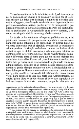 SUPERACION DE LAS OBJECIONES TRADICIONALES 259
Todos los contratos de la Administración (podría resumirse
así su posición) son iguales a sí mismos y se rigen por el Dere-
cho privado. Lo único que distingue a algunos de ellos (los con-
tratos ad oggetto pubblico) de los demás es su dependencia res-
pecto a actos administrativos que les sirven de presupuesto o que
pueden provocar su ineficacia sobrevenida. Pero esa particulari-
dad se explica por la yuxtaposición entre acto y contrato, y no
como una singularidad de una categoría de contratos 31.
La teoría de los contratos ad oggetto pubblico no es, a mi
juicio, una construcción que pueda ser importada a nuestro orde-
namiento como solución a los problemas (en primer lugar, de
validez) planteados por el ejercicio consensual de potestades
administrativas. La simple «relación» con una resolución admi-
nistrativa, que es el dato necesario y suficiente para calificar un
contrato como ad oggetto pubblico, puede revestir formas dema-
siado diferentes entre sí como para que un mismo régimen sea
aplicable a todas ellas. Por un lado, absolutamente todos los con-
tratos inter privatos están relacionados de algún modo con actos
administrativos, al menos en el sentido de que algún acto admi-
nistrativo puede siempre suponer en ellos la desaparición de la
base del negocio. GIANNINI no considera que esos contratos sean
ad oggetto pubblico, reservando tal calificación, como hemos
visto, para aquellos en que sea parte una Administración, es
decir, quien dicta o puede dictar el acto con capacidad de
influencia sobre la relación contractual, lo que la coloca en una
supuestos en que la ineficacia sobrevenida (v.gr: por revocación) o la declara-
ción de nulidad del acto comportan la del contrato, en págs. 434 y 438. Como
se ve por la bibliografía alemana que se cita (págs. 429-430; la obra más
reciente es la monografía de BULLINGER, Vertrag und Verwaltungsakt, de
1962), se trata de una teoría ya antigua (de hecho, fue expuesta por primera vez
en 1962, en L'attivita amministraiiva, cit., págs. 86 y sigs.), que no tiene en
cuenta el concepto alemán moderno de contrato de Derecho público, el codifi-
cado en la Vl-vVfG. Lo que se tiene en cuenta es la polémica sobre la necesidad
o no de una institución de Derecho público especial para disciplinar los
supuestos de acuerdo entre Administración y particular.
31 Esta tesis de GIANNINI puede ser alineada con las posiciones de los auto-
res españoles que sostienen que el contrato administrativo es un contrato ordi-
nario simplemente «modalizado» por el ejercicio de potestades. De hecho, él
mismo ve su teoría como una alternativa al contra! administratif (Diritto
amministrativo, cit., vol. 11,pág. 435).
 