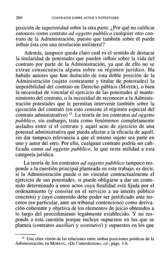 260 CONTRATOS SOBRE ACTOS Y POTESTADES
posición de superioridad sobre la otra parte. ¿Por qué no calificar
entonces como contrato ad oggetto pubblico cualquier otro con-
trato de la Administración, puesto que también sobre él puede
influir ésta con una resolución unilateral?
Además, tampoco queda claro cuál es el sentido de destacar
la titularidad de potestades que pueden influir sobre la vida del
contrato por parte de la Administración, ya que de ello no se
extrae consecuencia alguna sobre su régimen jurídico. Ha
habido autores que han deducido de esta doble posición de la
Administración (sujeto contratante y titular de potestades) la
imposibilidad del contrato en Derecho público (MAYER), o bien
la necesidad de vincular el ejercicio de las potestades al mante-
nimiento del contrato, o la necesidad de reconocer a la Adminis-
tración potestades que le permitan intervenir también sobre la
ejecución del contrato (en esto consiste el régimen especial del
contrato administrativo) 32. La teoría de los contratos ad oggetto
pubblico, sin embargo, trata como fenómenos completamente
aislados entre sí el contrato y aquel acto de ejercicio de una
potestad administrativa que pueda afectar a la eficacia de aquél,
sin dar tampoco relevancia a que el mismo sujeto sea parte en
uno y autor del otro. Por ello, cualquier contrato podría ser cali-
ficado como ad oggetto pubblico, 10 que resta utilidad a esta
categoría jurídica.
La teoría de los contratos ad oggetto pubblico tampoco res-
ponde a la cuestión principal planteada en este trabajo, es decir,
si la Administración puede o no vincular contractualmente el
ejercicio de sus potestades, si puede obligarse a dar un conte-
nido determinado a unos actos cuya finalidad está fijada por el
ordenamiento (y consiste en el servicio a un interés público
concreto) y cuyo contenido debe poder ser justificado ante ter-
ceros (en particular, ante un tribunal contencioso) como deriva-
ción coherente y objetiva de los elementos de juicio obtenidos a
10 largo del procedimiento legalmente establecido. Y no res-
ponde a esta cuestión porque incluye supuestos en los que se
plantea (contratos ausiliari y sostitutivii y supuestos en los que
32 Una clara visión de las relaciones entre ambas posiciones jurídicas de la
Administración, en MOREAU, «De I'interdiction», cit., págs. 3-6.
 