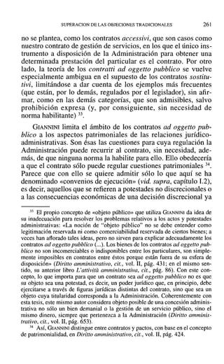 SUPERACION DE LAS OBJECIONES TRADICIONALES 261
no se plantea, como los contratos accessivi, que son casos como
nuestro contrato de gestión de servicios, en los que el único ins-
trumento a disposición de la Administración para obtener una
determinada prestación del particular es el contrato. Por otro
lado, la teoría de los contratti ad oggetto pubblico se vuelve
especialmente ambigua en el supuesto de los contratos sostitu-
tivi, limitándose a dar cuenta de los ejemplos más frecuentes
(que están, por lo demás, regulados por el legislador), sin afir-
mar, como en las demás categorías, que son admisibles, salvo
prohibición expresa (y, por consiguiente, sin necesidad de
norma habilitante) 33.
GIANNINI limita el ámbito de los contratos ad oggetto pub-
blico a los aspectos patrimoniales de las relaciones jurídico-
administrativas. Son ésas las cuestiones para cuya regulación la
Administración puede recurrir al contrato, sin necesidad, ade-
más, de que ninguna norma la habilite para ello. Ello obedecería
a que el contrato sólo puede regular cuestiones patrimoniales 34.
Parece que con ello se quiere admitir sólo lo que aquí se ha
denominado «convenios de ejecución» (vid. supra, capítulo 1.2),
es decir, aquellos que se refieren a potestades no discrecionales o
a las consecuencias económicas de una decisión discrecional ya
33 El propio concepto de «objeto público» que utiliza GIANNINI da idea de
su inadecuación para resolver los problemas relativos a los actos y potestades
administrativas: «La noción de "objeto público" no se debe entender como
legitimación reservada ni como comerciabilidad reservada de ciertos bienes; a
veces han aflorado tales ideas, pero no sirven para explicar adecuadamente los
contratos ad oggetto pubblico (...). Los bienes de los contratos ad oggetto pub-
blico no son incomerciables o indisponibles entre los particulares, son simple-
mente imposibles en contratos entre éstos porque están fuera de su esfera de
disposición» (Diritto amministrativo, cit., vol. 11, pág. 431; en el mismo sen-
tido, su anterior libro L'attivita amministrativa, cit., pág. 86). Con este con-
cepto, lo que importa para que un contrato sea ad oggetto pubblico no es que
su objeto sea una potestad, es decir, un poder jurídico que, en principio, debe
ejercitarse a través de figuras jurídicas distintas del contrato, sino que sea un
objeto cuya titularidad corresponda a la Administración. Coherentemente con
esta tesis, este mismo autor considera objeto posible de una concesión adminis-
trativa no sólo un bien demanial o la gestión de un servicio público, sino el
mismo dinero, siempre que pertenezca a la Administración (Diritto amminis-
trativo, cit., vol. 11, pág. 653).
34 Así, GIANNINI distingue entre contratos y pactos, con base en el concepto
de patrimonialidad, en Diritto amministrativo, cit., vol. 11, pág. 424.
 