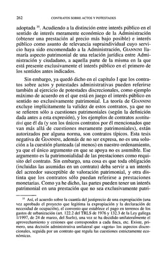 262 CONTRATOS SOBRE ACTOS Y POTESTADES
adoptada 35. Acudiendo a la distinción entre interés público en el
sentido de interés meramente económico de la Administración
(obtener una prestación al precio más bajo posible) e interés
público como asunto de relevancia supraindividual cuyo servi-
cio haya sido encomendado a la Administración, GIANNINI lla-
maría aspecto patrimonial de una relación jurídica entre Admi-
nistración y ciudadano, a aquella parte de la misma en la que
está presente exclusivamente el interés público en el primero de
los sentidos antes indicados.
Sin embargo, ya quedó dicho en el capítulo 1 que los contra-
tos sobre actos y potestades administrativas pueden referirse
también al ejercicio de potestades discrecionales, como ejemplo
máximo de acuerdo en el que está en juego el interés público en
sentido no exclusivamente patrimonial. La teoría de GIANNINI
excluye implícitamente la validez de estos contratos, ya que no
se refieren sólo a cuestiones patrimoniales (según la definición
dada antes a esta expresión), y los ejemplos de contratos sostitu-
tivi que él da (y son los únicos contratos por él mencionados que
van más allá de cuestiones meramente patrimoniales), están
autorizados por alguna norma, son contratos típicos. Esta tesis
negativa de GIANNINI, además de no ser expresa, no es una solu-
ción a la cuestión planteada (al menos) en nuestro ordenamiento,
ya que el único argumento en que se apoya no es asumible. Ese
argumento es la patrimonialidad de las prestaciones como requi-
sito del contrato. Sin embargo, una cosa es que toda obligación
(incluidas las asumidas en un contrato) deba servir a un interés
del acreedor susceptible de valoración patrimonial, y otra dis-
tinta que los contratos sólo puedan referirse a prestaciones
monetarias. Como ya he dicho, las partes pueden tener un interés
patrimonial en una prestación que no sea exclusivamente patri-
35 Así, el acuerdo sobre la cuantía del justiprecio de una expropiación (una
vez aprobado el proyecto que legítima la expropiación y la declaración de
necesidad de ocupación), el convenio que establece el pago en terrenos de los
gastos de urbanización (art. 122.2 del TRLS de 1976 y 132.3 de la Ley gallega
1/1997, de 24 de marzo, del Suelo), una vez se ha decidido unilateralmente el
aprovechamiento y cesiones que corresponden a cada finca, etc. Existe, pri-
mero, una decisión administrativa unilateral que «agota» los aspectos discre-
cionales, seguida por un contrato que regula las cuestiones estrictamente eco-
nómicas.
 