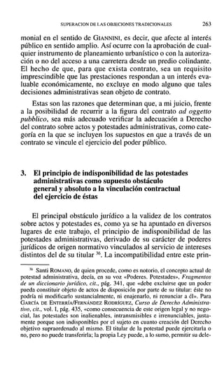 SUPERACION DE LAS OBJECIONES TRADICIONALES 263
monial en el sentido de GIANNINI, es decir, que afecte al interés
público en sentido amplio. Así ocurre con la aprobación de cual-
quier instrumento de planeamiento urbanístico o con la autoriza-
ción o no del acceso a una carretera desde un predio colindante.
El hecho de que, para que exista contrato, sea un requisito
imprescindible que las prestaciones respondan a un interés eva-
luable económicamente, no excluye en modo alguno que tales
decisiones administrativas sean objeto de contrato.
Estas son las razones que determinan que, a mi juicio, frente
a la posibilidad de recurrir a la figura del contrato ad oggetto
pubblico, sea más adecuado verificar la adecuación a Derecho
del contrato sobre actos y potestades administrativas, como cate-
goría en la que se incluyen los supuestos en que a través de un
contrato se vincule el ejercicio del poder público.
3. El principio de indisponibilidad de las potestades
administrativas como supuesto obstáculo
general y absoluto a la vinculación contractual
del ejercicio de éstas
El principal obstáculo jurídico a la validez de los contratos
sobre actos y potestades es, como ya se ha apuntado en diversos
lugares de este trabajo, el principio de indisponibilidad de las
potestades administrativas, derivado de su carácter de poderes
jurídicos de origen normativo vinculados al servicio de intereses
distintos del de su titular 36. La incompatibilidad entre este prin-
36 Santi ROMANO, de quien procede, como es notorio, el concepto actual de
potestad administrativa, decía, en su voz «Poderes. Potestades», Fragmentos
de un diccionario jurídico, cit., pág. 341, que «debe excluirse que un poder
pueda constituir objeto de actos de disposición por parte de su titular: éste no
podría ni modificarlo sustancialmente, ni enajenarlo, ni renunciar a él». Para
GARCÍA DE ENTERRÍA/FERNÁNDEZ RODRÍGUEZ, Curso de Derecho Administra-
tivo, cit., vol. 1,pág. 435, «como consecuencia de este origen legal y no nego-
cial, las potestades son inalienables, intransmisibles e irrenunciables, justa-
mente porque son indisponibles por el sujeto en cuanto creación del Derecho
objetivo supraordenado al mismo. El titular de la potestad puede ejercitarla o
no, pero no puede transferirla; la propia Ley puede, a lo sumo, permitir su dele-
 