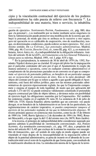 264 CONTRATOS SOBRE ACTOS Y POTESTADES
cipio y la vinculación contractual del ejercicio de los poderes
administrativos ha sido puesta de relieve con frecuencia 37. La
indisponibilidad de una materia, bien o servicio, la inhabilita
gación de ejercicio». SANTAMARÍA PASTOR, Fundamentos, cit., pág. 880, dice
que «la potestad (...) es inalienable por su titular mediante actos singulares (si
bien la Administración puede promover una modificación de la norma que atri-
buyó la potestad, de modo que ésta se atribuya en ]0 sucesivo a otro sujeto;
pero tal operación no es calificable de enajenación, sino de reatribución), aun-
que, en determinadas condiciones, pueda cederse su mero ejercicio». Vid., en el
mismo sentido, DE LA CUÉTARA, Las potestades administrativas, Madrid,
1986, pág. 46; CASTÁN, Derecho Civil, cit., tomo 111, pág. 421, y, en materia tri-
butaria, ARIAS ABELLÁN, «La indisponibilidad de la obligación tributaria: Aná-
lisis del artículo 36 de la LGT», en Comentarios a la Ley General Tributaria y
Lineas para su reforma, Madrid, 1991, vol. 1,págs. 619 Ysigs.
37 En la jurisprudencia, la sentencia de 30 de abril de 1979 (Ar. 1592, Fer-
nández Tejedor) destaca por su claridad. El origen del pleito fue la impugnación
por el particular contratante del acto por el que el Ayuntamiento le exigía (de
manera unilateral y ejecutoria, como en cualquier contrato administrativo) el
cumplimiento de las prestaciones pactadas en un convenio en el que se compro-
mete «el ejercicio de potestades públicas, en beneficio de un particular aunque
sea en reciprocidad de prestaciones de éste». Esa es la ratio decidendi: «El
objeto del contrato por 10 que se refiere a aquello a que quedó obligado el Ayun-
tamiento, está fuera del tráfico jurídico, pues son las mismas potestades admi-
nistrativas de ejercicio rigurosamente reglado, las que la Corporación compro-
mete y enajena al margen de toda legalidad, de modo que por aplicación del
artículo 1.271 del CC no puede estimarse válidamente constituido el pretendido
negocio contractual por falta de objeto idóneo, y devienen nulas sin posibilidad
de ejercicio legal, las obligaciones asumidas por la Corporación». Vid. también
las sentencias citadas en el capítulo IV, nota 20. La sentencia de 8 de julio de
1989 (Ar. 5729, García Estartús) afirma también que un convenio «no puede
derogar, ni en beneficio de la Administración ni en favor de los particulares, las
reglamentaciones de carácter imperativo, ni pueden comprometer tampoco el
ejercicio de las potestades regladas de las que la Administración dispone». El
mismo principio aparece en sentencias más recientes, como las de 15 de febrero
de 1994 (Al'. 1448, Barrio Iglesias) o 2 de diciembre de 1994 (Ar. 9842, Roua-
net Moscardó), a la que sigue la del 12 del mismo mes (Ar. 9879, Ruiz-Jarabo),
A la inversa, el principio de indisponibilidad debe considerarse superado por
quienes admiten la posibilidad de «terminación convencional». AsÍ, PAREJO
ALFONSO, «La terminación convencional», cit., pág. 197, dice, a propósito del
inciso del artículo 88.1 LAP, que excluye de la misma las materias «no suscepti-
bles de transacción», que «el sentido de esta regla en modo alguno puede ser
vinculado al viejo dogma de la insusceptibilidad de la negociación sobre el
objeto de la potestad administrativa, so pena de incurrir en el absurdo de la con-
tradicción total con el resto de la regulación de que forma parte, con resultado de
la inutilización absoluta de ésta. La introducción misma de la figura de la termi-
 