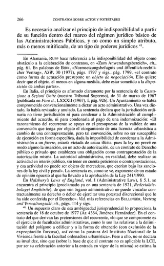 266 CONTRATOS SOBRE ACTOS Y POTESTADES
Es necesario analizar el principio de indisponibilidad a partir
de su función dentro del marco del régimen jurídico básico de
las Administraciones Públicas, y no como un simple atributo,
más o menos mitificado, de un tipo de poderes jurídicos 41.
En Alemania, RuP? hace referencia a la indisponibilidad del objeto COlno
obstáculo a la celebración de contratos, en «Zum Anwendungsbereich», cit.,
pág. 61. En palabras de BIRK, «Normsetzungsbefugnis und offentlich-rcchtli-
cher Vertrag», NJW, 30 (1977), págs. 1797 y sigs., pág. 1799, «el contrato
como forma de actuación presupone un objeto de negociación. Ello quiere
decir que el objeto, el menos en alguna medida, debe estar sometido a la dispo-
sición de ambas partes».
En Italia, el principio es afirmado claramente por la sentencia de la Cassa-
zione a Sezioni Unite (nuestro Tribunal Supremo), de 31 de marzo de 1967
[publicada en Foro it., LXXXII (1967), 1,pág. 926]. Un Ayuntamiento se había
comprometido convencionalmente a dictar un acto administrativo. Una vez dic-
tado, 10 había revisado y anulado. La sentencia declara que la jurisdicción ordi-
naria no tiene jurisdicción ni para condenar a la Administración al cumplí-
miento del acuerdo, ni para condenarla al pago de una indemnización: «El
razonamiento del recurrente se apoya en el presupuesto de la validez de una
convención que tenga por objeto el otorgamiento de una licencia urbanística a
cambio de una contraprestación, pero tal convención, sobre no ser susceptible
de ejecución en forma específica, dada la imposibilidad de condenar a la Admi-
nistración a un [acere, estaría viciada de causa ilícita, pues la ley no prevé en
modo alguno la inserción, en un acto de autorización, de un contrato de Derecho
público o privado que establezca una obligación como contraprestación de la
autorización misma. La autoridad administrativa, en realidad, debe realizar su
actividad en interés público, sin tener en cuenta peticiones o contraprestaciones,
y esa actividad no puede ser objeto de mercadeas, que caerían bajo las sancio-
nes de la ley civil y penal». La sentencia es, como se ve, exponente de un estado
de opinión opuesto al que ha llevado a la aprobación de la Ley 241/1990.
En Halsbury's Laws 01 England, vol. 1 (Administrative Law), § 5.1, se
encuentra el principio (proclamado ya en una sentencia de 1921, Rederiaktie-
bolaget Amphitrite), de que «un órgano administrativo no puede vincular con-
tractualmente su derecho o deber de ejercitar una potestad discrecional que le
ha sido conferida por el Derecho». Vid. más referencias en BULLINGER, Vertrag
und Verwaltungsakt, cit., págs. 114 y sigs.
40 Un supuesto claro de esa ambigüedad jurisprudencial lo proporciona la
sentencia de 18 de octubre de 1977 (Ar. 4364, liménez Hernández). En el con-
trato del que derivan las pretensiones del recurrente, «lo que se compromete es
el ejercicio de facultades administrativas, como lo son las relativas a la delimi-
tación del polígono a edificar y a la forma de obtenerlo (con exclusión de la
expropiación forzosa), así como la postura del Instituto Nacional de la
Vivienda frente a la facultad ordenadora urbanística». Pese a ello, no se declara
su invalidez, sino que (sobre la base de que al contrato no es aplicable la LeE,
por ser su celebración anterior a la entrada en vigor de la misma) se estima la
 