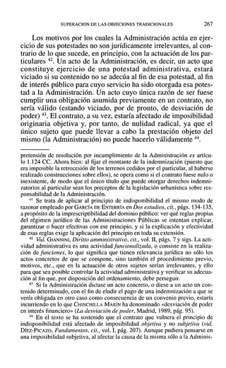 SUPERACION DE LAS OBJECIONES TRADICIONALES 267
Los motivos por los cuales la Administración actúa en ejer-
cicio de sus potestades no son jurídicamente irrelevantes, al con-
trario de lo que sucede, en principio, con la actuación de los par-
ticulares 42. Un acto de la Administración, es decir, un acto que
constituye ejercicio de una potestad administrativa, estará
viciado si su contenido no se adecúa al fin de esa potestad, al fin
de interés público para cuyo servicio ha sido otorgada esa potes-
tad a la Administración. Un acto cuyo única razón de ser fuese
cumplir una obligación asumida previamente en un contrato, no
sería válido (estando viciado, por de pronto, de desviación de
poder) 43. El contrato, a su vez, estaría afectado de imposibilidad
originaria objetiva y, por tanto, de nulidad radical, ya que el
único sujeto que puede llevar a cabo la prestación objeto del
mismo (la Administración) no puede hacerlo válidamente 44.
pretensión de resolución por incumplimiento de la Administración ex artícu-
lo 1.124 CC. Ahora bien: al fijar el montante de la indemnización (puesto que
era imposible la retrocesión de los terrenos cedidos por el particular, al haberse
realizado construcciones sobre ellos), se opera como si el contrato fuese nulo o
inexistente, de modo que el único título que puede otorgar derechos indemni-
zatorios al particular sean los preceptos de la legislación urbanística sobre res-
ponsabilidad de la Administración.
41 Se trata de aplicar al principio de indisponibilidad el mismo modo de
razonar empleado por GARCÍA DE ENTERRÍA en Dos estudios, cit., págs. 134-135,
a propósito de la imprescriptibilidad del dominio público: ver qué reglas propias
del régimen jurídico de las Administraciones Públicas se intentan explicar,
garantizar o hacer efectivas con ese principio, y si la explicación y efectividad
de esas reglas exige la aplicación del principio en toda su extensión.
42 Vid. GIANNINI, Diritto amministrativo, cit., vol. 11, págs. 7 y sigs. La acti-
vidad administrativa es una actividadfuncionalizada, o consiste en la realiza-
ción de funciones, lo que significa que tienen relevancia jurídica no sólo los
actos concretos de que se compone, sino también el procedimiento previo,
motivos, etc., que en la actuación de otros sujetos serían irrelevantes, y ello
para que sea posible controlar la actividad administrativa y verificar su adecua-
ción al fin que, por disposición del ordenamiento, debe perseguir.
43 Si la Administración dictase un acto concreto, o diese a un acto un con-
tenido determinado, con el fin de eludir el pago de una indemnización a que se
vería obligada en otro caso como consecuencia de un convenio previo, estaría
incurriendo en lo que CHINCHILLA MARÍN ha denominado «desviación de poder
en interés financiero» (La desviación de poder, Madrid, 1989, pág. 95).
44 En el texto se ha sostenido que el contrato que vulnera el principio de
indisponibilidad está afectado de imposibilidad objetiva y no subjetiva (vid.
DÍEZ-PICAZO, Fundamentos, cit., vol. I, pág. 207). Aunque pudiera pensarse en
una imposibilidad subjetiva, al afectar la causa de la misma sólo a la Adminis-
 