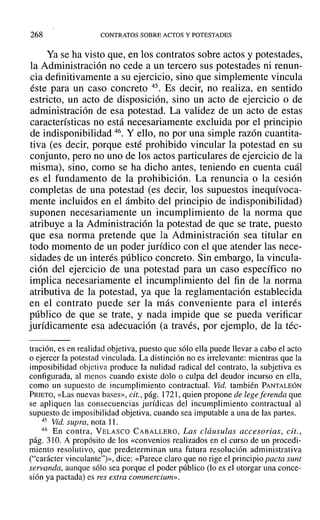 268 CONTRATOS SOBRE ACTOS Y POTESTADES
Ya se ha visto que, en los contratos sobre actos y potestades,
la Administración no cede a un tercero sus potestades ni renun-
cia definitivamente a su ejercicio, sino que simplemente vincula
éste para un caso concreto 45. Es decir, no realiza, en sentido
estricto, un acto de disposición, sino un acto de ejercicio o de
administración de esa potestad. La validez de un acto de estas
características no está necesariamente excluida por el principio
de indisponibilidad 46. Y ello, no por una simple razón cuantita-
tiva (es decir, porque esté prohibido vincular la potestad en su
conjunto, pero no uno de los actos particulares de ejercicio de la
misma), sino, como se ha dicho antes, teniendo en cuenta cuál
es el fundamento de la prohibición. La renuncia o la cesión
completas de una potestad (es decir, los supuestos inequívoca-
mente incluidos en el ámbito del principio de indisponibilidad)
suponen necesariamente un incumplimiento de la norma que
atribuye a la Administración la potestad de que se trate, puesto
que esa norma pretende que la Administración sea titular en
todo momento de un poder jurídico con el que atender las nece-
sidades de un interés público concreto. Sin embargo, la vincula-
ción del ejercicio de una potestad para un caso específico no
implica necesariamente el incumplimiento del fin de la norma
atributiva de la potestad, ya que la reglamentación establecida
en el contrato puede ser la más conveniente para el interés
público de que se trate, y nada impide que se pueda verificar
jurídicamente esa adecuación (a través, por ejemplo, de la téc-
tración, es en realidad objetiva, puesto que sólo ella puede llevar a cabo el acto
o ejercer la potestad vinculada. La distinción no es irrelevante: mientras que la
imposibilidad objetiva produce la nulidad radical del contrato, la subjetiva es
configurada, al menos cuando existe dolo o culpa del deudor incurso en ella,
como un supuesto de incumplimiento contractual. Vid. también PANTALEÓN
PRIETO, «Las nuevas bases», cit., pág. 1721, quien propone de legeferenda que
se apliquen las consecuencias jurídicas del incumplimiento contractual al
supuesto de imposibilidad objetiva, cuando sea imputable a una de las partes.
45 Vid. supra, nota 11.
46 En contra, VELASCO CABALLERO, Las cláusulas accesorias, cit.,
pág. 310. A propósito de los «convenios realizados en el curso de un procedi-
miento resolutivo, que predeterminan una futura resolución administrativa
("carácter vinculante")», dice: «Parece claro que no rige el principio pacta sunt
servanda, aunque sólo sea porque el poder público (lo es el otorgar una conce-
sión ya pactada) es res extra commercium»,
 