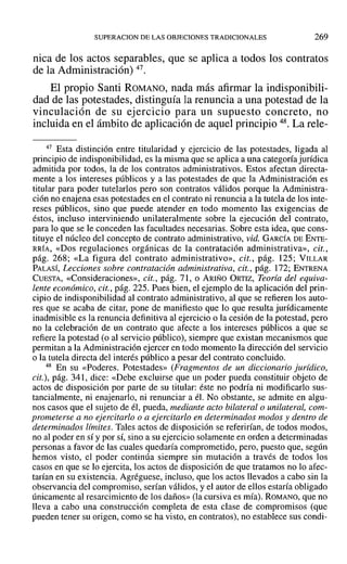 SUPERACION DE LAS OBJECIONES TRADICIONALES 269
nica de los actos separables, que se aplica a todos los contratos
de la Administración) 47.
El propio Santi ROMANO, nada más afirmar la indisponibili-
dad de las potestades, distinguía la renuncia a una potestad de la
vinculación de su ejercicio para un supuesto concreto, no
incluida en el ámbito de aplicación de aquel principio 48. La rele-
47 Esta distinción entre titularidad y ejercicio de las potestades, ligada al
principio de indisponibilidad, es la misma que se aplica a una categoría jurídica
admitida por todos, la de los contratos administrativos. Estos afectan directa-
mente a los intereses públicos y a las potestades de que la Administración es
titular para poder tutelados pero son contratos válidos porque la Administra-
ción no enajena esas potestades en el contrato ni renuncia a la tutela de los inte-
reses públicos, sino que puede atender en todo momento las exigencias de
éstos, incluso interviniendo unilateralmente sobre la ejecución del contrato,
para lo que se le conceden las facultades necesarias. Sobre esta idea, que cons-
tituye el núcleo del concepto de contrato administrativo, vid. GARCÍA DE ENTE-
RRÍA, «Dos regulaciones orgánicas de la contratación administrativa», cit.,
pág. 268; «La figura del contrato administrativo», cit., pág. 125; VILLAR
PALASÍ, Lecciones sobre contratación administrativa, cit., pág. 172; ENTRENA
CUESTA, «Consideraciones», cit., pág. 71, o ARIÑO ORTIZ, Teoría del equiva-
lente económico, cit., pág. 225. Pues bien, el ejemplo de la aplicación del prin-
cipio de indisponibilidad al contrato administrativo, al que se refieren los auto-
res que se acaba de citar, pone de manifiesto que lo que resulta jurídicamente
inadmisible es la renuncia definitiva al ejercicio o la cesión de la potestad, pero
no la celebración de un contrato que afecte a los intereses públicos a que se
refiere la potestad (o al servicio público), siempre que existan mecanismos que
permitan a la Administración ejercer en todo momento la dirección del servicio
o la tutela directa del interés público a pesar del contrato concluido.
48 En su «Poderes. Potestades» (Fragmentos de un diccionario jurídico,
cit.), pág. 341, dice: «Debe excluirse que un poder pueda constituir objeto de
actos de disposición por parte de su titular: éste no podría ni modificarlo sus-
tancialmente, ni enajenarlo, ni renunciar a él. No obstante, se admite en algu-
nos casos que el sujeto de él, pueda, mediante acto bilateral o unilateral, com-
prometerse a no ejercitarlo o a ejercitarlo en determinados modos y dentro de
determinados límites. Tales actos de disposición se referirían, de todos modos,
no al poder en sí y por sí, sino a su ejercicio solamente en orden a determinadas
personas a favor de las cuales quedaría comprometido, pero, puesto que, según
hemos visto, el poder continúa siempre sin mutación a través de todos los
casos en que se lo ejercita, los actos de disposición de que tratamos no lo afec-
tarían en su existencia. Agréguese, incluso, que los actos llevados a cabo sin la
observancia del compromiso, serían válidos, y el autor de ellos estaría obligado
únicamente al resarcimiento de los daños» (la cursiva es mía). ROMANO, que no
lleva a cabo una construcción completa de esta clase de compromisos (que
pueden tener su origen, como se ha visto, en contratos), no establece sus condi-
 