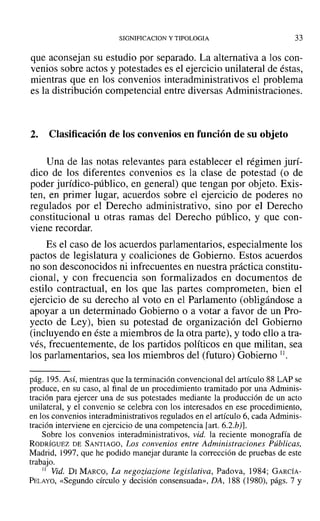 SIGNIFICACION y TIPOLOGIA 33
que aconsejan su estudio por separado. La alternativa a los con-
venios sobre actos y potestades es el ejercicio unilateral de éstas,
mientras que en los convenios interadministrativos el problema
es la distribución competencial entre diversas Administraciones.
2. Clasificación de los convenios en función de su objeto
Una de las notas relevantes para establecer el régimen jurí-
dico de los diferentes convenios es la clase de potestad (o de
poder jurídico-público, en general) que tengan por objeto. Exis-
ten, en primer lugar, acuerdos sobre el ejercicio de poderes no
regulados por el Derecho administrativo, sino por el Derecho
constitucional u otras ramas del Derecho público, y que con-
viene recordar.
Es el caso de los acuerdos parlamentarios, especialmente los
pactos de legislatura y coaliciones de Gobierno. Estos acuerdos
no son desconocidos ni infrecuentes en nuestra práctica constitu-
cional, y con frecuencia son formalizados en documentos de
estilo contractual, en los que las partes comprometen, bien el
ejercicio de su derecho al voto en el Parlamento (obligándose a
apoyar a un determinado Gobierno o a votar a favor de un Pro-
yecto de Ley), bien su potestad de organización del Gobierno
(incluyendo en éste a miembros de la otra parte), y todo ello a tra-
vés, frecuentemente, de los partidos políticos en que militan, sea
los parlamentarios, sea los miembros del (futuro) Gobierno 11.
pág. 195. Así, mientras que la terminación convencional del artículo 88 LAP se
produce, en su caso, al final de un procedimiento tramitado por una Adminis-
tración para ejercer una de sus potestades mediante la producción de un acto
unilateral, y el convenio se celebra con los interesados en ese procedimiento,
en los convenios interadministrativos regulados en el artículo 6, cada Adminis-
tración interviene en ejercicio de una competencia [art. 6.2.by].
Sobre los convenios interadministrativos, vid. la reciente monografía de
RODRÍGUEZ DE SANTIAGO, Los convenios entre Administraciones Públicas,
Madrid, 1997, que he podido manejar durante la corrección de pruebas de este
trabajo.
JI Vid. Di MARCO, La negoziazione legislativa, Padova, 1984; GARCÍA-
PELAYO, «Segundo círculo y decisión consensuada», DA, 188 (1980), págs. 7 y
 