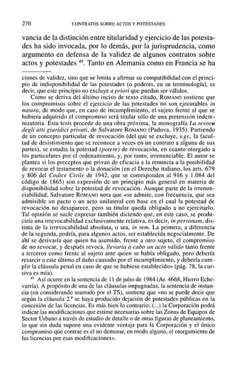 270 CONTRATOS SOBRE ACTOS Y POTESTADES
vancia de la distinción entre titularidad y ejercicio de las potesta-
des ha sido invocada, por lo demás, por la jurisprudencia, como
argumento en defensa de la validez de algunos contratos sobre
actos y potestades 49. Tanto en Alemania como en Francia se ha
ciones de validez, sino que se limita a afirmar su compatibilidad con el princi-
pio de indisponibilidad de las potestades (o poderes, en su terminologfa), es
decir, que este principio no excluye a priori que puedan ser válidos.
Como se deriva del último inciso de texto citado, ROMANO sostiene que
los compromisos sobre el ejercicio de las potestades no son ejecutables in
natura, de modo que, en caso de incumplimiento, el sujeto frente al que se
hubiera adquirido el compromiso será titular sólo de una pretensión indem-
nizatoria. Esta tesis procede de una obra próxima, la monografía La reVOC6
degli atti giuridici privati, de Salvatore ROMANO (Padova, 1935). Partiendo
de un concepto particular de revocación (del que se excluye, V.gr., la facul-
tad de desistimiento que se reconoce a veces en un contrato a alguna de sus
partes), se estudia la potestad (potere) de revocación, en cuanto otorgado a
los particulares por el ordenamiento, y, por tanto, irrenunciable. El autor se
plantea si los preceptos que privan de eficacia a la renuncia a la posibilidad
de revocar el testamento o la donación (en el Derecho italiano, los arts. 679
y 806 del Codice Civile de 1942, que se corresponden al 916 y 1.084 del
código de 1865) son expresión de un principio más general en materia de
disponibilidad sobre la potestad de revocación. Aunque parte de la irrenun-
ciabilidad, Salvatore ROMANO nota que «se admite, con frecuencia, que sea
admisible un pacto o un acto unilateral con base en el cual la potestad de
revocación no desaparece, pero su titular queda obligado a no ejercitarlo.
Tal opinión se suele expresar también diciendo que, en este caso, se produ-
ciría una irrevocabilidad exclusivamente relativa, es decir, in personam, dis-
tinta de la irrevocabilidad absoluta, o sea, in remo La primera, a diferencia
de la segunda, podría, para algunos actos, ser establecida negocialmente. De
ahí se derivaría que quien ha asumido, frente a otro sujeto, el compromiso
de no revocar, y después revoca, llevaría a cabo un acto válido tanto frente
a terceros como frente al sujeto ante quien se había obligado, pero debería
resarcir a este último el daño causado por el incumplimiento, y debería cum-
plir la cláusula penal en caso de que se hubiese establecido» (pág. 78, la cur-
siva es mía).
49 Así ocurre en la sentencia de 1] de julio de 1984 (Al'. 4668, Hierro Eche-
varría). A propósito de una de las cláusulas impugnadas, la sentencia de instan-
cia (en considerando asumido por el TS), sostiene que «no se puede decir que
según la cláusula 2.a
se haya producido dejación de potestades públicas en la
concesión de las licencias. Es más bien lo contrario; (...) la Corporación podrá
indicar las modificaciones que estime necesarias sobre las Zonas de Equipos de
Sector Urbano a través de estudio de detalle o de otras figuras de planeamiento,
lo que sin duda supone una evidente ventaja para la Corporación y el único
compromiso que contrae es el no demorar, en modo alguno, el otorgamiento de
las licencias por esas modificaciones».
 