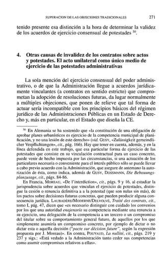 SUPERACION DE LAS OBJECIONES TRADICIONALES 271
tenido presente esa distinción a la hora de determinar la validez
de los acuerdos de ejercicio consensual de potestades 50.
4. Otras causas de invalidez de los contratos sobre actos
y potestades. El acto unilateral como único medio de
ejercicio de las potestades administrativas
La sola mención del ejercicio consensual del poder adminis-
trativo, o de que la Administración llegue a acuerdos jurídica-
mente vinculantes (a contratos en sentido estricto) que compro-
metan la adopción de resoluciones futuras, da lugar normalmente
a múltiples objeciones, que ponen de relieve que tal forma de
actuar sería incompatible con los principios básicos del régimen
jurídico de las Administraciones Públicas en un Estado de Dere-
cho y, más en particular, en el Estado que diseña la CE.
so En Alemania se ha sostenido que «la constitución de una obligación de
aprobar planes urbanísticos es ejercicio de la competencia municipal de plani-
ficación, y no una lesión de este derecho» (vid. GUSY, «Zulassigkcit gemeindli-
cher Verpflichtungen»,cit., pág. 166). Hay que tener en cuenta, además, y en la
línea defendida en este trabajo, que esa particular forma de ejercicio de las
potestades que consiste en su vinculación contractual para un caso concreto,
puede venir de hecho impuesta por las circunstancias, si una actuación de los
particulares necesaria o conveniente para el interés público sólo se puede llevar
a cabo previo acuerdo con la Administración, que asegure de antemano la auto-
rización de ésta, como indica, además de GUSY, DossMANN, Die Bebauungs-
planzusage, cit., págs. 84-86.
En Francia, MOREAU, «De l'interdiction», cit., págs. 9 y 16, al estudiar la
jurisprudencia sobre acuerdos que vinculan el ejercicio de potestades, distin-
gue la cesión o renuncia definitiva a a la potestad (que son nulas sin más), de
los pactos sobre decisiones futuras concretas, que pueden producir alguna con-
secuencia jurídica. LAUBADERE/MoDERNE/DELVOLVÉ, Traité des contrats, cit.,
tomo 1, pág. 47, dicen que «es necesario distinguir con cuidado los convenios
por los que una autoridad enajenaría su competencia mediante una renuncia a
su ejercicio, una delegación de la competencia a un tercero o un compromiso
del titular sobre su comportamiento general futuro, de aquellos por los que
simplemente asumiría un compromiso concreto, por ejemplo de dictar o no
dictar esta o aquella decisión ("pacte sur décision fu ture'', según la expresión
propuesta por J. Moreau)». En contra, POUYAUD, La nullité, cit., págs. 219 y
237 Y sigs.: «Está vedado a la Administración tanto ceder sus competencias
como asumir compromisos relativos a ellas».
 