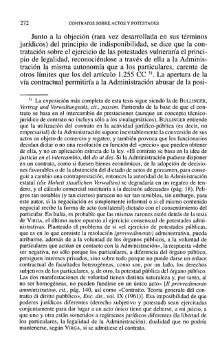 272 CONTRATOS SOBRE ACTOS Y POTESTADES
Junto a la objeción (rara vez desarrollada en sus términos
jurídicos) del principio de indisponibilidad, se dice que la con-
tratación sobre el ejercicio de las potestades vulneraría el princi-
pío de legalidad, reconociéndose a través de ella a la Adminis-
tración la misma autonomía que a los particulares, carente de
otros límites que los del artículo 1.255 ce 51. La apertura de la
vía contractual permitiría a la Administración abusar de la posi-
51 La exposición más completa de esta tesis sigue siendo la de BULLINGER,
Vertrag und verwaltungsakt, cit., passim. Partiendo de la base de que el con-
trato se basa en el intercambio de prestaciones (aunque un concepto técnico-
jurídico de contrato no incluya sólo a los sinalagmáticos), BULLINGER entiende
que la utilización del contrato en la actividad jurídico-pública (es decir, no
empresarial) de la Administración supone inevitablemente la conversión de sus
actos en objeto de comercio y regateo, y también provoca que los funcionarios
decidan dictar o no una resolución en función del «precio» que pueden obtener
de ella, y no en aplicación estricta de la ley. «El contrato se basa en la idea de
justicia en el intercambio, del do uf des. Si la Administración pudiese disponer
en un contrato, como si fuesen bienes económicos, de la adopción de decisio-
nes favorables o de la abstención del dictado de actos de gravamen, para conse-
guir a cambio una contraprestación, entonces la autoridad de la Administración
estatal (die Hoheit staatlichen Verwalten) se degradaría en un regateo de ten-
dero, y el cálculo comercial sustituiría a la decisión adecuada» (pág. 18). Peli-
gros tan notables (y tan ciertos) parecen no ser tan temibles, sin embargo, para
este autor, si la negociación es simplemente informal o si el mismo contenido
negocial recibe la forma de acto (unilateral) dictado con el consentimiento del
particular. En Italia, es probable que las mismas razones estén detrás de la tesis
de VIRGA, el último autor opuesto al ejercicio consensual de potestades admi-
nistrativas. Planteado el problema de si «el ejercicio de potestades públicas,
que es en lo que consiste la resolución (provvedimento) administrativa, pueda
atribuirse, además de a la voluntad de los órganos públicos, a la voluntad de
particulares que actúan en contacto con la Administración», la respuesta «debe
ser negativa, no sólo porque los particulares, a diferencia del órgano público,
persiguen intereses privados, sino sobre todo porque no puede darse un enlace
contractual de facultades heterogéneas, como son, por un lado, los derechos
subjetivos de los particulares, y, de otro, la potestad pública del órgano público.
Las dos manifestaciones de voluntad tienen distinta naturaleza y, por tanto, al
no ser homogéneas, no pueden fundirse en un único acto» [ll provvedimento
amministrativo, cit., pág. 140, así como «Contratto. Teoría generale del con-
tratto di diritto pubblico», Ene. dir., vol. IX (1961)]. Esa imposibilidad de que
poderes jurídicos diferentes (derecho subjetivo y potestad) sean ejercitadas
conjuntamente para dar lugar a un acto único tiene que deberse, a mi juicio, a
que uno y otra están sometidos a regímenes jurídicos diferentes (la libertad de
los particulares, la legalidad de la Administración), dualidad que no podría
mantenerse, según VIRGA, si se admitiese el contrato.
 