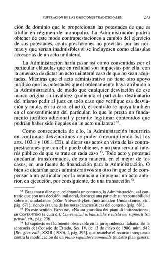 SUPERACION DE LAS OBJECIONES TRADICIONALES 273
ción de dominio que le proporcionan las potestades de que es
titular en régimen de monopolio. La Administración podría
obtener de este modo contraprestaciones a cambio del ejercicio
de sus potestades, contraprestaciones no previstas por las nor-
mas y que serían inadmisibles si se incluyesen como cláusulas
accesorias de un acto unilateral.
La Administración haría pasar así como consentidas por el
particular cláusulas que en realidad son impuestas por ella, con
la amenaza de dictar un acto unilateral caso de que no sean acep-
tadas. Mientras que el acto administrativo no tiene otro apoyo
jurídico que las potestades que el ordenamiento haya atribuido a
la Administración, de modo que cualquier desviación de ese
marco origina su invalidez (pudiendo el particular destinatario
del mismo pedir al juez en todo caso que verifique esa desvia-
ción y anule, en su caso, el acto), el contrato se apoya también
en el consentimiento del particular, 10 que le presta un funda-
mento jurídico adicional y permite legitimar contenidos que
podrían haber sido ilegales en un acto unilateral 52.
Como consecuencia de ello, la Administración incurriría
en continuas desviaciones de poder (incumpliendo así los
arts. 103.1 y 106.1 CE), al dictar sus actos en vista de las contra-
prestaciones que con ello puede obtener, y no para servir al inte-
rés público de que se trate en cada caso 53. Todo acto y potestad
quedarían transformados, de esta manera, en el mejor de los
casos, en una fuente de financiación para la Administración. O
bien se dictarían actos administrativos sin otro fin que el de com-
pensar a un particular por la renuncia a impugnar un acto ante-
rior, en ejecución, por consiguiente, de una transacción 54.
52 BULLINGER dice que, celebrando un contrato, la Administración, «al con-
trario que con una decisión unilateral, descarga una parte de su responsabilidad
sobre el ciudadano» (<<Zur Notwendigkeit funktionalen Umdenkens», cit.,
pág. 671), siendo ésa una de las notas características del contrato (pág. 681).
53 En este sentido, BESSONE, «Natura giuridica dei piani di lottizzazione»,
en COSTANTINO (a cura di), Convenzioni urbanistiche e tutela nei rapporti tra
privati, cit., pág. 236.
54 El supuesto es fácilmente observable en la jurisprudencia italiana. En la
sentencia del Consejo de Estado, Seco IV, de 13 de mayo de 1980, núm. 542
[Riv. giur. edil., XXIII (1980), 1, pág. 593], que resuelve el recurso interpuesto
contra la modificación de un piano regulatore comunale (nuestro plan general
 