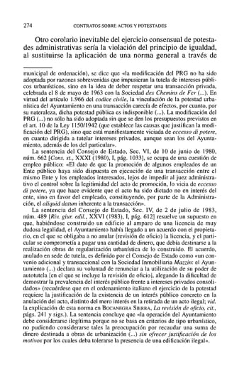 274 CONTRATOS SOBRE ACTOS Y POTESTADES
Otro corolario inevitable del ejercicio consensual de potesta-
des administrativas sería la violación del principio de igualdad,
al sustituirse la aplicación de una norma general a través de
municipal de ordenación), se dice que «la modificación del PRO no ha sido
adoptada por razones sobrevenidas que impusieran la tutela de intereses públi-
cos urbanísticos, sino en la idea de deber respetar una transacción privada,
celebrada el 8 de mayo de 1963 con la Sociedad des Chemins de Fer (...). En
virtud del artículo 1.966 del codice civile, la vinculación de la potestad urba-
nística del Ayuntamiento en una transacción carecía de efectos, por cuanto, por
su nateraleza, dicha potestad pública es indisponible (...). La modificación del
PRO (...) no sólo ha sido adoptada sin que se den los presupuestos previstos en
el art. 10 de la Ley 1150/1942 (que establece las causas que justifican la modi-
ficación del PRG), sino que está manifiestamente viciada de eccesso di potere,
en cuanto dirigida a tutelar intereses privados, aunque sean los del Ayunta-
miento, además de los del particular».
La sentencia del Consejo de Estado, Seco VI, de 10 de junio de 1980,
núm. 662 [Cons. st., XXXI (1980), 1, pág. 1033], se ocupa de una cuestión de
empleo público: «El dato de que la promoción de algunos empleados de un
Ente público haya sido dispuesta en ejecución de una transacción entre el
mismo Ente y los empleados interesados, lejos de impedir al juez administra-
tivo el control sobre la legitimidad del acto de promoción, lo vicia de eccesso
di potere, ya que hace evidente que el acto ha sido dictado no en interés del
ente, sino en favor del empleado, constituyendo, por parte de la Administra-
ción, el aliquid datum inherente a la transacción».
La sentencia del Consejo de Estado, Seco IV, de 2 de julio de 1983,
núm. 489 [Riv. giur: edil., XXVI (1983), 1, pág. 612] resuelve un supuesto en
que, habiéndose construido un edificio al amparo de una licencia de muy
dudosa legalidad, el Ayuntamiento había llegado a un acuerdo con el propieta-
rio, en el que se obligaba a no anular (revisión de oficio) la licencia, y el parti-
cular se comprometía a pagar una cantidad de dinero, que debía destinarse a la
realización obras de regularización urbanística de lo construido. El acuerdo,
anulado en sede de tutela, es definido por el Consejo de Estado como «un con-
venio adicional y transaccional con la Sociedad Inmobiliaria Mazrln: el Ayun-
tamiento (...) declara su voluntad de renunciar a la utilización de su poder de
autotutela [en el que se incluye la revisión de oficio], alegando la dificultad de
demostrar la prevalencia del interés público frente a intereses privados consoli-
dados» (recuérdese que en el ordenamiento italiano el ejercicio de la potestad
requiere la justificación de la existencia de un interés público concreto en la
anulación del acto, distinto del mero interés en la retirada de un acto ilegal; vid.
la explicación de esta norma en BOCANEGRA SIERRA, La revisión de oficio, cit.,
págs. 241 y sigs.). La sentencia concluye que «la operación del Ayuntamiento
debe considerarse ilegítima porque no se basa en criterios de tipo urbanístico,
no pudiendo considerarse tales la preocupación por recaudar una suma de
dinero destinada a obras de urbanización (...) sin ofrecer justificación de los
motivos por los cuales deba tolerarse la presencia de una edificación ilegal».
 