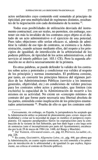 SUPERACION DE LAS OBJECIONES TRADICIONALES 275
actos unilaterales cuyo contenido esté sometido al principio de
tipicidad, por una multiplicidad de regímenes distintos, resultan-
tes de la negociación con cada destinatario de la norma 55.
Todas esas posibilidades de utilización desviada del instru-
mento contractual, con ser reales, no permiten, sin embargo, sos-
tener sin más la invalidez de los contratos cuyo objeto es el dic-
tado de un acto administrativo o el ejercicio de una potestad.
Pues tales objeciones sólo serían eficaces si, además de admi-
tirse la validez de ese tipo de contratos, se eximiera a la Admi-
nistración, cuando actuase mediante ellos, del respeto a los prin-
cipios de igualdad, de interdicción de la arbitrariedad de los
poderes públicos, de tipicidad de los actos administrativos, o del
servicio al interés público (art. 103.1 CE). Pero la segunda afir-
mación no se deriva necesariamente de la primera.
En otras palabras, se puede defender la validez de los contra-
tos sobre actos y potestades y condicionar esa validez al respeto
de los principios y normas enumerados. El problema consiste,
por tanto, en convertir los principios básicos del régimen jurí-
dico de las Administraciones Públicas (servicio a los intereses
generales, objetividad, etc.) en condiciones de validez precisas
para los contratos sobre actos y potestades, que limiten (sin
excluirla) la capacidad de la Administración de recurrir a los
mismos en su actividad. No existe un «concepto mínimo» de
contrato del que forme parte necesaria una libertad absoluta de
las partes, entendida como inaplicación de los principios enume-
rados anteriormente 56. Prueba de ello es que los contratos ordi-
Curiosamente, sin embargo, en España, la jurisprudencia ha aceptado que
la Administración utilice su potestad de planeamiento para «crear» mayor edi-
ficabilidad y evitar así la necesidad de pagar en metálico el justiprecio expro-
piatorio. Un supuesto paradigmático fueron las expropiaciones para la cons-
trucción de la variante de San Sebastián, que han dado lugar a una larga serie
de sentencias (ante el incumplimiento por parte del Ayuntamiento), encabeza-
das por la de 29 de marzo de 1984 (Al'. 1448, del Burgo y Marchán).
55 Vid. VASSEUR, «Un nouvel essor», cit., pág. 43; POUYAUD, La nullité, cit.,
pág. 228.
56 En contra, GIACOMETTI, Allgemeine Lehre, cit., pág. 446, que afirma que
la Administración, en cuanto sujeto contratante, no está sometida a los princi-
pios de interdicción de la arbitrariedad y de igualdad (10 que explica, lógica-
mente, sus críticas al contrato de Derecho público).
 