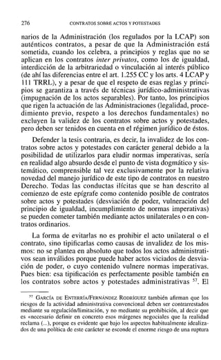 276 CONTRATOS SOBRE ACTOS Y POTESTADES
narios de la Administración (los regulados por la LCAP) son
auténticos contratos, a pesar de que la Administración está
sometida, cuando los celebra, a principios y reglas que no se
aplican en los contratos inter privatos, como los de igualdad,
interdicción de la arbitrariedad o vinculación al interés público
(de ahí las diferencias entre el arto 1.255 ce ylos arts. 4 LCAP y
111 TRRL), Ya pesar de que el respeto de esas reglas y princi-
pios se garantiza a través de técnicas jurídico-administrativas
(impugnación de los actos separables). Por tanto, los principios
que rigen la actuación de las Administraciones (legalidad, proce-
dimiento previo, respeto a los derechos fundamentales) no
excluyen la validez de los contratos sobre actos y potestades,
pero deben ser tenidos en cuenta en el régimen jurídico de éstos.
Defender la tesis contraria, es decir, la invalidez de los con-
tratos sobre actos y potestades con carácter general debido a la
posibilidad de utilizarlos para eludir normas imperativas, sería
en realidad algo absurdo desde el punto de vista dogmático y sis-
temático, comprensible tal vez exclusivamente por la relativa
novedad del manejo jurídico de este tipo de contratos en nuestro
Derecho. Todas las conductas ilícitas que se han descrito al
comienzo de este epígrafe como contenido posible de contratos
sobre actos y potestades (desviación de poder, vulneración del
principio de igualdad, incumplimiento de normas imperativas)
se pueden cometer también mediante actos unilaterales o en con-
tratos ordinarios.
La forma de evitarlas no es prohibir el acto unilateral o el
contrato, sino tipificarlas como causas de invalidez de los mis-
mos: no se plantea en absoluto que todos los actos administrati-
vos sean inválidos porque puede haber actos viciados de desvia-
ción de poder, o cuyo contenido vulnere normas imperativas.
Pues bien: esa tipificación es perfectamente posible también en
los contratos sobre actos y potestades administrativas 57. El
57 GARCÍA DE ENTERRÍA/FERNÁNDEZ RODRÍGUEZ también afirman que los
riesgos de la actividad administrativa convencional deben ser contrarrestados
mediante su regulación/limitación, y no mediante su prohibición, al decir que
es «necesario definir en concreto esos márgenes negociales que la realidad
reclama (...), porque es evidente que bajo los aspectos habitualmente idealiza-
dos de una política de este carácter se esconde el enorme riesgo de una ruptura
 