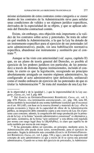 SUPERACION DE LAS OBJECIONES TRADICIONALES 277
mismo aislamiento de estos contratos como categoría a se stante
dentro de los contratos de la Administración sirve para señalar
unas condiciones de validez y un régimen jurídico específicos,
derivados de la especialidad de su objeto, y que se aplican ade-
más del Derecho contractual común.
Existe, sin embargo, otra objeción más importante a la vali-
dez de los contratos sobre actos y potestades. Se trata de saber
en qué medida la Administración, a la que la Ley ha dotado de
un instrumento específico para el ejercicio de sus potestades (el
acto administrativo), puede, sin una habilitación normativa
específica, abandonar ese instrumento y sustituirlo por el con-
trato 58.
Aunque se ha visto con anterioridad (vid. supra, capítulo 11)
que, en un plano de teoría general del Derecho, es posible el
ejercicio de los poderes jurídicos (en particular, de las potesta-
des) a través de distintas figuras institucionales, incluido el con-
trato, lo cierto es que la legislación, recogiendo un principio
absolutamente arraigado en nuestro régimen administrativo, ha
configurado al acto administrativo (por definición, unilateral)
como el medio ordinario de ejercicio de las potestades de que es
titular la Administración 59. Se trata del mandato de una Ley for-
de la objetividad y de la igualdad (oo.) que la impersonalidad de la Ley ase-
gura», Curso, cit., vol. 1,pág. 669.
58 Vid. GARCÍA DE ENTERRÍA/FERNÁNDEZ RODRÍGUEZ, Curso, cit., vol. 1,
pág. 670. PAREJO, «La terminación convencional», cit., pág. 186, nota 80,
afirma también la necesidad de una norma habilitante (carácter que él reconoce
en el art. 88 LAP), con base en la reserva (formal y material) de Ley: «Por la
propia economía y lógica de la capacidad de obrar de la Administración
pública, su integración debe entenderse sujeta a una reserva de Ley. En el pre-
sente caso concurre, además, la congelación del rango producida por la prima-
cía de la Ley: si la forma "acuerdo administrativo consensual" es alternativa y,
por tanto, sustitutiva, de la forma "acto unilateral" y esta última está regulada
por norma con rango legal (hoy la LRjAPyPAc), es claro que aquélla ha de
serlo también por norma de este rango».
59 Si las potestades deben ser ejercidas, en principio, mediante actos, la
Administración sólo puede dictar actos, normalmente, para el ejercicio de
potestades. Según la definición más extendida (GARCÍA DE ENTERRÍAIFERNÁN-
DEZ RODRÍGUEZ, Curso, cit., vol. 1, págs. 536 y sigs.), uno de los requisitos del
concepto de acto administrativo es que a través de él se ejerza una potestad
administrativa. Cuando no se trate del ejercicio de potestades, la Administra-
 
