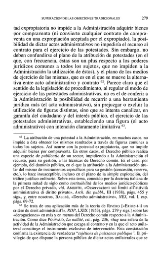 SUPERACION DE LAS OBJECIONES TRADICIONALES 279
tad expropiatoria no impide a la Administración adquirir bienes
por compraventa (ni convierte cualquier contrato de compra-
venta en una expropiación aceptada por el expropiado), la posi-
bilidad de dictar actos administrativos no impediría el recurso al
contrato para el ejercicio de las potestades. Sin embargo, no
deben confundirse el plano de la atribución de potestades (en el
que, con frecuencia, éstas son un plus respecto a los poderes
jurídicos comunes a todos los sujetos, que no impiden a la
Administración la utilización de éstos), y el plano de los medios
de ejercicio de las mismas, que es en el que se mueve la alterna-
tiva entre acto administrativo y contrato 62. Parece claro que el
sentido de la legislación de procedimiento, al regular el modo de
ejercicio de las potestades administrativas, no es el de conferir a
la Administración la posibilidad de recurrir a una herramienta
jurídica más (el acto administrativo), sin prejuzgar o excluir la
utilización de figuras distintas, sino que se intenta canalizar, en
garantía del ciudadano y del interés público, el ejercicio de las
potestades administrativas, estableciendo una figura (el acto
administrativo) con intención claramente limitativa 63.
62 La atribución de una potestad a la Administración, en muchos casos, no
impide a ésta obtener los mismos resultados a través de figuras comunes a
todos los sujetos. Así ocurre con la potestad expropiatoria, que no impide
adquirir bienes por compraventa. En otros casos, el Derecho público realiza
una especie de publicatio de un sector, impidiendo a la Administración el
recurso, para su gestión, a las técnicas de Derecho común. Es el caso, por
ejemplo, del dominio público, en el que la atribución a la Administración titu-
lar del mismo de instrumentos específicos para su gestión (concesión, reserva,
etc.), lo hace insusceptible, incluso en el plano de la simple explotación, del
tráfico jurídico ordinario. Sobre este tema, conocido por la doctrina italiana de
la primera mitad de siglo como sostituibilita de los medios jurídico-públicos
por el Derecho privado, vid. AMORTH, «Osservazioni sui limiti all' attivita
amministrativa di diritto privato», Arch. dir: pubbl., 111 (1938), págs. 455 y
sigs., y, entre nosotros, BALLBÉ, «Derecho administrativo», NEJ, vol. 1, esp.
págs. 69-72.
63 Se trata de una aplicación más de la teoría de RIVERO [«Existe-t-il un
critere du droit administratif?», RDP, LXIX (1953), págs. 279 y sigs.] sobre las
«derogaciones» en más y en menos del Derecho común respecto a la Adminis-
tración. Como dice POUYAUD, La nullité, cit., pág. 236, «hay una esfera de la
actividad de la Administración que escapa al contrato y en la que el acto unila-
teral constituye el instrumento exclusivo de intervención. Esta constatación
confirma la existencia de verdaderas "sujétions de puissance publique". El pri-
vilegio de que dispone la persona pública de dictar actos unilaterales que se
 