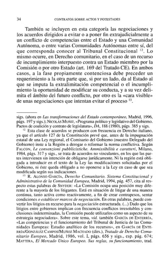34 CONTRATOS SOBRE ACTOS Y POTESTADES
También se incluyen en esta categoría las negociaciones y
los acuerdos dirigidos a evitar o a poner fin extrajudicialmente a
un conflicto de competencias entre el Estado y una Comunidad
Autónoma, o entre varias Comunidades Autónomas entre sí, del
que corresponda conocer al Tribunal Constitucional 12. Lo
mismo ocurre, en Derecho comunitario, en el caso de un recurso
de incumplimiento interpuesto contra un Estado miembro por la
Comisión o por otro Estado (art. 169 del Tratado CE). En ambos
casos, a la fase propiamente contenciosa debe preceder un
requerimiento a la otra parte que, si por un lado, da al Estado al
que se imputa la extralimitación competencial o el incumpli-
miento la oportunidad de modificar su conducta, y a su vez deli-
mita el ámbito del futuro conflicto, por otro es la «cara visible»
de unas negociaciones que intentan evitar el proceso 13.
sigs. (ahora en U1s transformaciones del Estado contemporáneo, Madrid, 1996,
págs. 197 y sigs.); NICOLÁS MUÑIZ, «Programa político y legislativo del Gobierno.
Pactos de coalición y contrato de legislatura», DA, 188 (1980), págs. 385 y sigs.
12 Esta clase de acuerdos se producen con frecuencia en Derecho italiano,
ya que el artículo 127 de la Constitución prevé que, antes de la impugnación
estatal de una Ley regional, el Comisario del Gobierno (nuestro Delegado del
Gobierno) inste a la Región a derogar o reformar la norma conflictiva. Según
FALCON, Le convenzioni pubblicistiche. Ammissibilita e caratteri, Milano,
1984, págs. 317 y sigs., se trata de acuerdos no vinculantes, en los que las par-
tes intervienen sin intención de obligarse jurídicamente. Ni la región está obli-
gada a introducir en el texto de la Ley las modificaciones solicitadas por el
Gobierno, ni éste queda obligado a no oponerse a la Ley en caso de que sea
modificada según sus indicaciones.
13 R. ALONSO GARCÍA, Derecho Comunitario. Sistema Constitucional y
Administrativo de la Comunidad Europea, Madrid, 1994, pág. 457, cita al res-
pecto estas palabras de SNYDER: «La Comisión ocupa una posición muy dife-
rente a la mayoría de los litigantes. Está en situación de litigar de una manera
continua, tanto activa como reactivamente, a fin de crear contrapesos, sentar
condiciones o establecer marcos de negociación. En otras palabras, puede con-
vertir los litigios en recurso para la negociación estructurada. (...) Dado que los
litigios entre gobiernos implican con frecuencia conflictos irresolubles y con-
clusiones indeterminadas, la Comisión puede utilizarlos como un aspecto de su
estrategia negociadora». Sobre este tema, vid. también GARCÍA DE ENTERRÍA,
«Las competencias y el funcionamiento del Tribunal de Justicia de las Comu-
nidades Europeas: Estudio analítico de los recursos», en GARCÍA DE ENTE-
RRÍAlGONZÁLEZ CAMPOSIMUÑoz MACHADO (dirs.), Tratado de Derecho Comu-
nitario Europeo, Madrid, 1986, vol. 1, págs. 656 y sigs., esp. pág. 674;
MATTERA, El Mercado Unico Europeo. Sus reglas, su funcionamiento, trad.
 