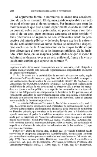 280 CONTRATOS SOBRE ACTOS Y POTESTADES
Al argumento formal o normativo se añade una considera-
ción de carácter material. El régimen jurídico aplicable a un acto
no es el mismo que el de un contrato. Por intensas que sean las
modificaciones que este último experimente cuando se trate de
un contrato sobre actos y potestades, no puede llegar a ser idén-
tico al de un acto, pues entonces carecería de todo sentido 64.
Esas diferencias de régimen no son irrelevantes desde la pers-
pectiva del interés público, y de hecho lo que explica la existen-
cia del acto administrativo como técnica de actuación a disposi-
ción exclusiva de la Administración es la mayor facilidad que
éste ofrece para el servicio a los intereses públicos. Se ha insis-
tido, sobre todo, en las mayores posibilidades de que dispone la
Administración para revocar un acto unilateral, frente a la vincu-
lación más estricta que supone un contrato 65.
imponen a todos tiene como contrapartida, en ciertos casos, el de obligarla a
utilizar exclusivamente este modo de reglamentación, impidiéndole el empleo
de la técnica contractual».
64 AsÍ, la causa de la prohibición de recurrir al contrato sería, según
MOREAU (<<De l'interdiction», cit., pág. 16), la distinta finalidad de las respecti-
vas instituciones. Recurriendo a la tesis doctoral de PERROT, De l'influence de
la technique sur le but des institutions juridiques, 1953, dice que «la regla de la
prohibición de utilizar la vía contractual no obedece sólo a evitar los merca-
deos en torno al orden público, o a impedir las eventuales desviaciones de
poder o las delegaciones de competencia en beneficio de los particulares; el
fundamento verdadero de la prohibición reposa sobre la idea muy simple de un
divorcio de naturaleza entre el fin y el medio o, si se prefiere, sobre el carácter
intercambiable de las técnicas jurídicas».
65 LAUBADERE/MoDERNE/DELVOLVÉ, Traité des contrats, cit., vol. 1,
pág. 47, afirman que la indisponibilidad contractual de ciertas materias tiene en
Derecho administrativo un fundamento distinto al de la institución homónima
en Derecho privado, que consiste en la necesidad de que la Administración
«pueda conservar el poder de modificar o suprimir esas situaciones sin estar
atada por la existencia de "derechos adquiridos", como los que el contrato
podría hacer surgir». Según POUYAUD, La nullité, cit., pág. 232, la Administra-
ción «no debe atarse las manos (ne doit pas se lier les mains) por adelantado ni
impedirse a sí misma la adopción sin indemnización de las medidas (...) que
considere necesarias».
FORSTHOFF afirma la misma idea, al decir que «el vínculo bilateral puede
convertirse en una pesada carga para la Administración, mientras que la norma
y el acto administrativo pueden ser retirados unilateralmente» (Lehrbuch, cit.,
pág. 275). En el mismo sentido, KIRCHHOF, Verwalten durch «mittelbares»
Einwirken, cit., pág. 36; BLECKMANN, «Verfassungsrechtliche Probleme des
Verwaltungsvertrages», NVwZ, 9 (1990), págs. 601 y sigs., pág. 607; BULLINGER,
 