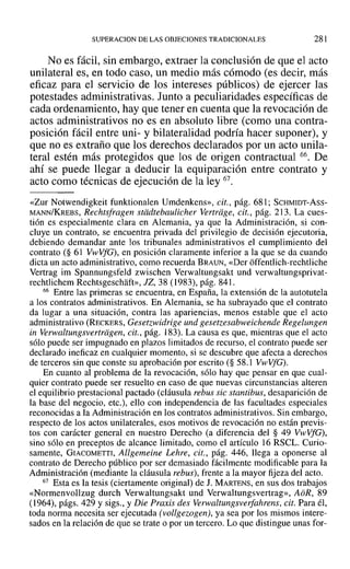 SUPERACION DE LAS OBJECIONES TRADICIONALES 281
No es fácil, sin embargo, extraer la conclusión de que el acto
unilateral es, en todo caso, un medio más cómodo (es decir, más
eficaz para el servicio de los intereses públicos) de ejercer las
potestades administrativas. Junto a peculiaridades específicas de
cada ordenamiento, hay que tener en cuenta que la revocación de
actos administrativos no es en absoluto libre (como una contra-
posición fácil entre uni- y bilateralidad podría hacer suponer), y
que no es extraño que los derechos declarados por un acto unila-
teral estén más protegidos que los de origen contractual 66. De
ahí se puede llegar a deducir la equiparación entre contrato y
acto como técnicas de ejecución de la ley 67.
«Zur Notwendigkeit funktionalen Umdenkens», cit., pág. 681; SCHMIDT-Ass-
MANN/KREBS, Rechtsfragen stiidtebaulicher Vertriige, cit., pág. 213. La cues-
tión es especialmente clara en Alemania, ya que la Administración, si con-
cluye un contrato, se encuentra privada del privilegio de decisión ejecutoria,
debiendo demandar ante los tribunales administrativos el cumplimiento del
contrato (§ 61 VwVfG), en posición claramente inferior a la que se da cuando
dicta un acto administrativo, como recuerda BRAUN, «Der offentlich-rechtliche
Vertrag im Spannungsfeld zwischen Verwaltungsakt und verwaltungsprivat-
rechtlichem Rechtsgeschaft», JZ, 38 (1983), pág. 841.
66 Entre las primeras se encuentra, en España, la extensión de la autotutela
a los contratos administrativos. En Alemania, se ha subrayado que el contrato
da lugar a una situación, contra las apariencias, menos estable que el acto
administrativo (RECKERS, Gesetzwidrige und gesetzesabweichende Regelungen
in Verwaltungsvertriigen, cit., pág. 183). La causa es que, mientras que el acto
sólo puede ser impugnado en plazos limitados de recurso, el contrato puede ser
declarado ineficaz en cualquier momento, si se descubre que afecta a derechos
de terceros sin que conste su aprobación por escrito (§ 58.1 VwYfG).
En cuanto al problema de la revocación, sólo hay que pensar en que cual-
quier contrato puede ser resuelto en caso de que nuevas circunstancias alteren
el equilibrio prestacional pactado (cláusula rebus sic stantibus, desaparición de
la base del negocio, etc.), ello con independencia de las facultades especiales
reconocidas a la Administración en los contratos administrativos. Sin embargo,
respecto de los actos unilaterales, esos motivos de revocación no están previs-
tos con carácter general en nuestro Derecho (a diferencia del § 49 Vl-vVfG),
sino sólo en preceptos de alcance limitado, como el artículo 16 RSCL. Curio-
samente, GIACOMETTI, Allgemeine Lehre, cit., pág. 446, llega a oponerse al
contrato de Derecho público por ser demasiado fácilmente modificable para la
Administración (mediante la cláusula rebus), frente a la mayor fijeza del acto.
67 Esta es la tesis (ciertamente original) de J. MARTENS, en sus dos trabajos
«Normenvollzug durch Verwaltungsakt und Verwaltungsvertrag», AbR, 89
(1964), págs. 429 y sigs., y Die Praxis des verwaltungsverfahrens, cit. Para él,
toda norma necesita ser ejecutada (vollgezogen), ya sea por los mismos intere-
sados en la relación de que se trate o por un tercero. Lo que distingue unas for-
 