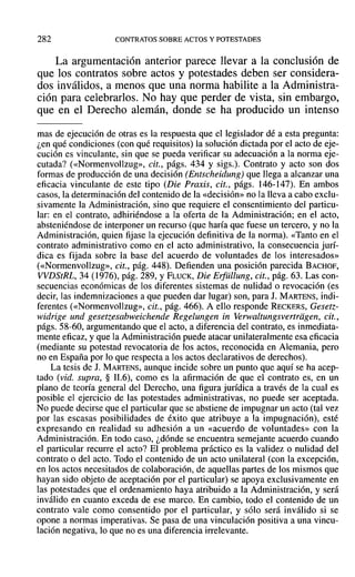 282 CONTRATOS SOBRE ACTOS Y POTESTADES
La argumentación anterior parece llevar a la conclusión de
que los contratos sobre actos y potestades deben ser considera-
dos inválidos, a menos que una norma habilite a la Administra-
ción para celebrarlos. No hay que perder de vista, sin embargo,
que en el Derecho alemán, donde se ha producido un intenso
mas de ejecución de otras es la respuesta que el legislador dé a esta pregunta:
¿en qué condiciones (con qué requisitos) la solución dictada por el acto de eje-
cución es vinculante, sin que se pueda verificar su adecuación a la norma eje-
cutada? (<<Normenvollzug», cit., págs. 434 y sigs.). Contrato y acto son dos
formas de producción de una decisión (Entscheidung) que llega a alcanzar una
eficacia vinculante de este tipo (Die Praxis, cit., págs. 146-147). En ambos
casos, la determinación del contenido de la «decisión» no la lleva a cabo exclu-
sivamente la Administración, sino que requiere el consentimiento del particu-
lar: en el contrato, adhiriéndose a la oferta de la Administración; en el acto,
absteniéndose de interponer un recurso (que haría que fuese un tercero, y no la
Administración, quien fijase la ejecución definitiva de la norma). «Tanto en el
contrato administrativo como en el acto administrativo, la consecuencia jurí-
dica es fijada sobre la base del acuerdo de voluntades de los interesados»
(<<Normenvollzug», cit., pág. 448). Defienden una posición parecida BACHOF,
VVDStRL, 34 (1976), pág. 289, YFLUCK, Die Erfiillung, cit., pág. 63. Las con-
secuencias económicas de los diferentes sistemas de nulidad o revocación (es
decir, las indemnizaciones a que pueden dar lugar) son, para J. MARTENS, indi-
ferentes (<<Normenvollzug», cit., pág. 466). A ello responde RECKERS, Gesetz-
widrige und gesetzesabweichende Regelungen in Verwaltungsvertriigen, cit.,
págs. 58-60, argumentando que el acto, a diferencia del contrato, es inmediata-
mente eficaz, y que la Administración puede atacar unilateralmente esa eficacia
(mediante su potestad revocatoria de los actos, reconocida en Alemania, pero
no en España por lo que respecta a los actos declarativos de derechos).
La tesis de J. MARTENS, aunque incide sobre un punto que aquí se ha acep-
tado (vid. supra, § 11.6), como es la afirmación de que el contrato es, en un
plano de teoría general del Derecho, una figura jurídica a través de la cual es
posible el ejercicio de las potestades administrativas, no puede ser aceptada.
No puede decirse que el particular que se abstiene de impugnar un acto (tal vez
por las escasas posibilidades de éxito que atribuye a la impugnación), esté
expresando en realidad su adhesión a un «acuerdo de voluntades» con la
Administración. En todo caso, ¿dónde se encuentra semejante acuerdo cuando
el particular recurre el acto? El problema práctico es la validez o nulidad del
contrato o del acto. Todo el contenido de un acto unilateral (con la excepción,
en los actos necesitados de colaboración, de aquellas partes de los mismos que
hayan sido objeto de aceptación por el particular) se apoya exclusivamente en
las potestades que el ordenamiento haya atribuido a la Administración, y será
inválido en cuanto exceda de ese marco. En cambio, todo el contenido de un
contrato vale como consentido por el particular, y sólo será inválido si se
opone a normas imperativas. Se pasa de una vinculación positiva a una vincu-
lación negativa, lo que no es una diferencia irrelevante.
 