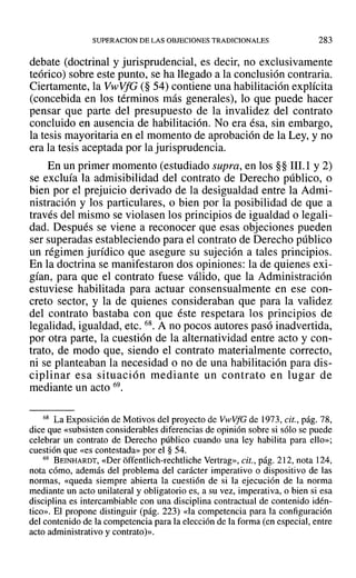 SUPERACION DE LAS OBJECIONES TRADICIONALES 283
debate (doctrinal y jurisprudencial, es decir, no exclusivamente
teórico) sobre este punto, se ha llegado a la conclusión contraria.
Ciertamente, la VwVfG (§ 54) contiene una habilitación explícita
(concebida en los términos más generales), lo que puede hacer
pensar que parte del presupuesto de la invalidez del contrato
concluido en ausencia de habilitación. No era ésa, sin embargo,
la tesis mayoritaria en el momento de aprobación de la Ley, y no
era la tesis aceptada por la jurisprudencia.
En un primer momento (estudiado supra, en los §§ 111.1 Y2)
se excluía la admisibilidad del contrato de Derecho público, o
bien por el prejuicio derivado de la desigualdad entre la Admi-
nistración y los particulares, o bien por la posibilidad de que a
través del mismo se violasen los principios de igualdad o legali-
dad. Después se viene a reconocer que esas objeciones pueden
ser superadas estableciendo para el contrato de Derecho público
un régimen jurídico que asegure su sujeción a tales principios.
En la doctrina se manifestaron dos opiniones: la de quienes exi-
gían, para que el contrato fuese válido, que la Administración
estuviese habilitada para actuar consensualmente en ese con-
creto sector, y la de quienes consideraban que para la validez
del contrato bastaba con que éste respetara los principios de
legalidad, igualdad, etc. 68. A no pocos autores pasó inadvertida,
por otra parte, la cuestión de la alternatividad entre acto y con-
trato, de modo que, siendo el contrato materialmente correcto,
ni se planteaban la necesidad o no de una habilitación para dis-
ciplinar esa situación mediante un contrato en lugar de
mediante un acto 69.
68 La Exposición de Motivos del proyecto de VwVfG de 1973, cit., pág. 78,
dice que «subsisten considerables diferencias de opinión sobre si sólo se puede
celebrar un contrato de Derecho público cuando una ley habilita para ello»;
cuestión que «es contestada» por el § 54.
69 BEINHARDT, «Del' offentlich-rechtliche Vertrag», cit., pág. 212, nota 124,
nota cómo, además del problema del carácter imperativo o dispositivo de las
normas, «queda siempre abierta la cuestión de si la ejecución de la norma
mediante un acto unilateral y obligatorio es, a su vez, imperativa, o bien si esa
disciplina es intercambiable con una disciplina contractual de contenido idén-
tico», El propone distinguir (pág. 223) «la competencia para la configuración
del contenido de la competencia para la elección de la forma (en especial, entre
acto administrativo y contrato)».
 
