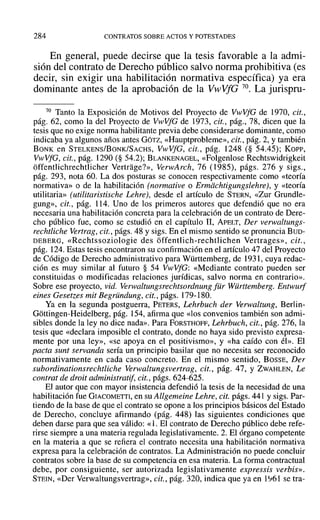 284 CONTRATOS SOBRE ACTOS Y POTESTADES
En general, puede decirse que la tesis favorable a la admi-
sión del contrato de Derecho público salvo norma prohibitiva (es
decir, sin exigir una habilitación normativa específica) ya era
dominante antes de la aprobación de la VwVfG 70. La jurispru-
70 Tanto la Exposición de Motivos del Proyecto de VwVfG de 1970, cit.,
pág. 62, como la del Proyecto de VwVfG de 1973, cit., pág., 78, dicen que la
tesis que no exige norma habilitante previa debe considerarse dominante, como
indicaba ya algunos años antes GÓTZ, «Hauptprobleme», cit., pág. 2, Ytambién
BONK en STELKENS/BoNK/SACHS, VwVfG, cit., pág. 1248 (§ 54.45); Kon-,
VwVfG, cit., pág. 1290 (§ 54.2); BLANKENAGEL, «Folgenlose Rechtswidrigkeit
offentlichrechtlicher Vertrage?», VenvArch, 76 (1985), págs. 276 y sigs.,
pág. 293, nota 60. La dos posturas se conocen respectivamente como «teoría
normativa» o de la habilitación (normative o Ermdchtigungslehre), y «teoría
utilitaria» (utilitaristische Lehre), desde el artículo de STERN, «Zur Grundle-
gung», cit., pág. 114. Uno de los primeros autores que defendió que no era
necesaria una habilitación concreta para la celebración de un contrato de Dere-
cho público fue, como se estudió en el capítulo II, ApELT, Der verwaltungs-
rechtliche Vertrag, cit., págs. 48 y sigs. En el mismo sentido se pronuncia BUD-
DEBERG, «Rechtssoziologie des offentlich-rechtlichen Vertrages», cit.,
pág. 124. Estas tesis encontraron su confirmación en el artículo 47 del Proyecto
de Código de Derecho administrativo para Württemberg, de 1931, cuya redac-
ción es muy similar al futuro § 54 VwVfG: «Mediante contrato pueden ser
constituidas o modificadas relaciones jurídicas, salvo norma en contrario».
Sobre ese proyecto, vid. Verwaltungsrechtsordnung für Württemberg. Entwurf
cines Gesetzes mit Begründung, cit., págs. 179-180.
Ya en la segunda postguerra, PETERS, Lehrbuch der Verwaltung, Berlin-
Gottingen-Heidelberg, pág. 154, afirma que «los convenios también son admi-
sibles donde la ley no dice nada». Para FORSTHOFF, Lehrbueh, cit., pág. 276, la
tesis que «declara imposible el contrato, donde no haya sido previsto expresa-
mente por una ley», «se apoya en el positivismo», y «ha caído con él». El
pacta sunt servanda sería un principio basilar que no necesita ser reconocido
normativamente en cada caso concreto. En el mismo sentido, BOSSE, Der
subordinationsreehtliehe Verwaltungsvertrag, cit., pág. 47, Y ZWAHLEN, Le
contrat de droit administratif; cit., págs. 624-625.
El autor que con mayor insistencia defendió la tesis de la necesidad de una
habilitación fue GIACOMETTI, en su Allgemeine Lehre, cit. págs. 441 y sigs. Par-
tiendo de la base de que el contrato se opone a los principios básicos del Estado
de Derecho, concluye afirmando (pág. 448) las siguientes condiciones que
deben darse para que sea válido: «l. El contrato de Derecho público debe refe-
rirse siempre a una materia regulada legislativamente. 2. El órgano competente
en la materia a que se refiera el contrato necesita una habilitación normativa
expresa para la celebración de contratos. La Administración no puede concluir
contratos sobre la base de su competencia en esa materia. La forma contractual
debe, por consiguiente, ser autorizada legislativamente expressis verbis»,
STEIN, «Del' Verwaltungsvertrag», cit., pág. 320, indica que ya en 1~61 se tra-
 