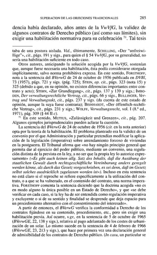 SUPERACION DE LAS OBJECIONES TRADICIONALES 285
dencia había declarado, años antes de la VwVfG, la validez de
algunos contratos de Derecho público (así como sus límites), sin
exigir una habilitación normativa para su celebración 71. Tal tesis
taba de una postura aislada. Yid., últimamente, SCHILLING, «Del' "unfreiwi-
Ilige?», cit., págs. 191 y sigs., para quien el § 54 VwVfG, por su generalidad, no
sería una habilitación suficiente en todo caso.
Otros autores, anticipando la solución acogida por la VwVfG, sostenían
que, aunque fuese necesaria una habilitación, ésta podía considerarse otorgada
implícitamente, salvo norma prohibitiva expresa. En este sentido, FORSTHOFF,
nota a la sentencia del BVerwG de 24 de octubre de 1956 publicada en DVBI,
73 (1957), págs. 721 y sigs. (pág. 725); STEIN, op. cit., págs. 323 (nota 15) y
325 (debido a que, en su opinión, no existen diferencias importantes entre con-
trato y acto); STERN, «Zur Grundlegung», cit., págs. 137 y 139 Y sigs.; IMBO-
DEN, Der verwaltungsrechtliche Vertrag, cit., págs. 66 y sigs., BULLINGER, Ver-
trag und Verwaltungsakt, cit., págs. 237 y sigs. (da cuenta de este estado de
opinión, aunque la suya fuese contraria); BEINHARDT, «Del' offentlich-rechtli-
che Vertrag», cit., págs. 231 y sigs.; WOLFF, Verwaltungsrecht, vol. 1 (S." ed.,
1971), pág. 309 (§ 44 11 c).
71 En este sentido, MUTIUS, «Zulassigkeit und Grenzen», cit., pág. 207.
Algunos ejemplos jurisprudenciales pueden aclarar la cuestión.
La sentencia del BVerwG de 24 de octubre de 1956 (cit. en la nota anterior)
opta por la teoría de la habilitación. El problema planteado era la validez de un
convenio por el que Administración y particular pretendían modificar la aplica-
ción de la legislación (imperativa) sobre arrendamiento forzoso de viviendas
en la postguerra. El Tribunal afirma que «no hay ningún principio general que
permita dar al ejercicio del poder público, mediante un convenio, una regula-
ción distinta de la prevista en la ley, a no ser que la propia ley lo autorice expre-
samente» (<<Es gibt auch keinen allg. Sat: des Inhalts, dafi die Ausübung der
staatlichen Gewalt durch rechtsgeschiiftliche Vereinbarung anders geregelt
werden konne, als durch das Geset: vorgeschrieben, es sei denn, dafi im Geset:
selbst so/ches ausdrücklich zugelassen worden ist»). Incluso en esta sentencia
no está claro si el reproche se refiere específicamente a la utilización del con-
trato, o a que se ha vulnerado, en el contenido del contrato, una norma impera-
tiva. FORSTHOFF comenta la sentencia diciendo que la doctrina acogida «no es
en modo alguno la única posible en un Estado de Derecho», y que «se debe
verificar en cada caso, si la ley ha de ser entendida como regulación imperativa
y excluyente o si de su sentido y finalidad se desprende que deja espacio para
un procedimiento alternativo con el consentimiento del interesado».
A partir de entonces, el BVerwG verifica la conformidad a Derecho de los
contratos fijándose en su contenido, procedimiento, etc., pero sin exigir una
habilitación previa. Así ocurre, V.gr., en la sentencia de 5 de octubre de 1965
(BVer~vGE, 22, 138 y sigs.), relativa al pago adelantado de los costes de urbani-
zación de un solar. Lo mismo sucede en la sentencia de 4 de febrero de 1966
(BVerwGE, 23, 213 Ysigs.), que hace por primera vez una declaración general
de admisibilidad de los contratos de Derecho público. (In casu, un particular se
 