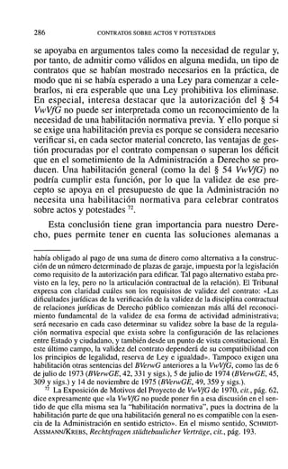 286 CONTRATOS SOBRE ACTOS Y POTESTADES
se apoyaba en argumentos tales como la necesidad de regular y,
por tanto, de admitir como válidos en alguna medida, un tipo de
contratos que se habían mostrado necesarios en la práctica, de
modo que ni se había esperado a una Ley para comenzar a cele-
brarlos, ni era esperable que una Ley prohibitiva los eliminase.
En especial, interesa destacar que la autorización del § 54
VwVfG no puede ser interpretada como un reconocimiento de la
necesidad de una habilitación normativa previa. Y ello porque si
se exige una habilitación previa es porque se considera necesario
verificar si, en cada sector material concreto, las ventajas de ges-
tión procuradas por el contrato compensan o superan los déficit
que en el sometimiento de la Administración a Derecho se pro-
ducen. Una habilitación general (como la del § 54 VwVfG) no
podría cumplir esta función, por lo que la validez de ese pre-
cepto se apoya en el presupuesto de que la Administración no
necesita una habilitación normativa para celebrar contratos
sobre actos y potestades 72.
Esta conclusión tiene gran importancia para nuestro Dere-
cho, pues permite tener en cuenta las soluciones alemanas a
había obligado al pago de una suma de dinero como alternativa a la construc-
ción de un número determinado de plazas de garaje, impuesta por la legislación
como requisito de la autorización para edificar. Tal pago alternativo estaba pre-
visto en la ley, pero no la articulación contractual de la relación). El Tribunal
expresa con claridad cuáles son los requisitos de validez del contrato: «Las
dificultades jurídicas de la verificación de la validez de la disciplina contractual
de relaciones jurídicas de Derecho público comienzan más allá del reconoci-
miento fundamental de la validez de esa forma de actividad administrativa;
será necesario en cada caso determinar su validez sobre la base de la regula-
ción normativa especial que exista sobre la configuración de las relaciones
entre Estado y ciudadano, y también desde un punto de vista constitucional. En
este último campo, la validez del contrato dependerá de su compatibilidad con
los principios de legalidad, reserva de Ley e igualdad». Tampoco exigen una
habilitación otras sentencias del BVerwG anteriores a la V-vVfG, como las de 6
de julio de 1973 (BVerwGE, 42, 331 Ysigs.), 5 de julio de 1974 (BVerwGE, 45,
309 Ysigs.) y 14de noviembre de 1975(BVerwGE, 49, 359 Ysigs.).
72 La Exposición de Motivos del Proyecto de VwVfG de 1970, cit., pág. 62,
dice expresamente que «la VwVfG no puede poner fin a esa discusión en el sen-
tido de que ella misma sea la "habilitación normativa", pues la doctrina de la
habilitación parte de que una habilitación general no es compatible con la esen-
cia de la Administración en sentido estricto». En el mismo sentido, SCHMIDT-
ASSMANN/KREBS, Rechtsfragen stiidtebaulicher vertrage, cit., pág. 193.
 