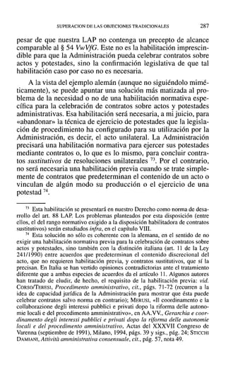 SUPERACION DE LAS OBJECIONES TRADICIONALES 287
pesar de que nuestra LAP no contenga un precepto de alcance
comparable al § 54 Vwvfe. Este no es la habilitación imprescin-
dible para que la Administración pueda celebrar contratos sobre
actos y potestades, sino la confirmación legislativa de que tal
habilitación caso por caso no es necesaria.
A la vista del ejemplo alemán (aunque no siguiéndolo mimé-
ticamente), se puede apuntar una solución más matizada al pro-
blema de la necesidad o no de una habilitación normativa espe-
cífica para la celebración de contratos sobre actos y potestades
administrativas. Esa habilitación será necesaria, a mi juicio, para
«abandonar» la técnica de ejercicio de potestades que la legisla-
ción de procedimiento ha configurado para su utilización por la
Administración, es decir, el acto unilateral. La Administración
precisará una habilitación normativa para ejercer sus potestades
mediante contratos o, lo que es lo mismo, para concluir contra-
tos sustitutivos de resoluciones unilaterales 73. Por el contrario,
no será necesaria una habilitación previa cuando se trate simple-
mente de contratos que predeterminan el contenido de un acto o
vinculan de algún modo su producción o el ejercicio de una
potestad 74.
73 Esta habilitación se presentará en nuestro Derecho como norma de desa-
rrollo del arto 88 LAP. Los problemas planteados por esta disposición (entre
ellos, el del rango normativo exigido a la disposición habilitadora de contratos
sustitutivos) serán estudiados infra, en el capítulo VIII.
74 Esta solución no sólo es coherente con la alemana, en el sentido de no
exigir una habilitación normativa previa para la celebración de contratos sobre
actos y potestades, sino también con la distinción italiana (art. 11 de la Ley
241/1990) entre acuerdos que predeterminan el contenido discrecional del
acto, que no requieren habilitación previa, y contratos sustitutivos, que sí la
precisan. En Italia se han vertido opiniones contradictorias ante el tratamiento
diferente que a ambas especies de acuerdos da el artículo 11. Algunos autores
han tratado de eludir, de hecho, el requisito de la habilitación previa: vid.
CORso/TERESI, Procedimento amministrativo, cit., págs. 71-72 (recurren a la
idea de capacidad jurídica de la Administración para mostrar que ésta puede
celebrar contratos salvo norma en contrario); MERUSI, «Il coordinamento e la
collaborazione degli interessi pubblici e privati dopo la riforma delle autono-
mie locali e del procedimento amrninistrativo», en AA.VV., Gerarchia e coor-
dinamento degli interessi pubblici e privati dopo la riforma delle autonomie
locali e del procedimento amministrativo, Actas del XXXVII Congreso de
Varenna (septiembre de 1991), Milano, 1994, págs. 39 y sigs., pág. 24; STICCHI
DAMIANI, Attivita amministrativa consensuale, cit., pág. 57, nota 49.
 