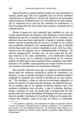 288 CONTRATOS SOBRE ACTOS Y POTESTADES
Esta solución se sostiene desde el punto de vista normativo y
formal, puesto que sólo en el segundo caso (el de los contratos
sustitutivos) se abandona la técnica de ejercicio de potestades
administrativas establecida por Ley. Esa técnica (el acto unilate-
ral) se mantiene en el caso de los contratos no sustitutivos, si
bien la producción del acto estará más o menos vinculada por el
contrato previo.
Desde el punto de vista material (que también se tuvo en
cuenta anteriormente al formular como hipótesis la necesidad de
habilitación previa), el distinto tratamiento de los contratos sus-
titutivos tiene una clara explicación. Cuando el contrato simple-
mente vincula la producción de un acto, al final se va a dictar
una resolución unilateral. Con independencia de que el dictado
de ésta haya sido más o menos vinculado ex ante (y de las conse-
cuencias de una negativa de la Administración a dictarla), sus
efectos, impugnación, revisión, etc., se van a regir por las nor-
mas relativas a los actos unilaterales, y los interesados (hayan
sido o no partes en el contrato) dispondrán de los mismos
medios de tutela que la ley concede frente a cualquier acto admi-
nistrativo. En cambio, estas garantías no se dan cuando el conve-
nio sustituye directamente a la resolución unilateral.
Otra posible objeción sería que la exigencia de habilitación
previa para los contratos sustitutivos carece de contenido y es
ineficaz, ya que se puede conseguir el mismo resultado práctico
mediante un contrato que vincule el dictado de un acto unilate-
ral 75. En realidad, y como se verá en los próximos epígrafes, el
hecho de admitir la conclusión de contratos sin habilitación pre-
via no implica que se les aplique el mismo régimen que a los
contratos ordinarios inter privatos, o que el contrato, práctica-
mente, sustituya al acto, de modo que la producción de éste
quede reducida a mera formalidad. El régimen del acto cuya pro-
ducción resulta vinculada en el contrato influye en la propia dis-
ciplina del contrato, tanto en lo que se refiere al contenido,
75 Una primera respuesta a esta objeción la ha dado el legislador italiano
al tener en cuenta la distinción entre contratos sustitutivos y no sustitutivos
para exigir o no una habilitación previa. Tal distinción sería ilógica si se
pudiesen conseguir los mismos efectos prácticos mediante ambas categorías
contractuales.
 