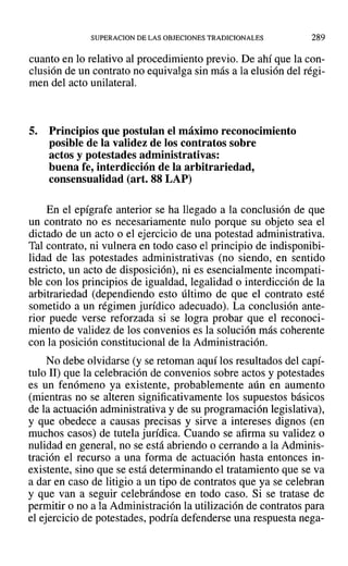 SUPERACION DE LAS OBJECIONES TRADICIONALES 289
cuanto en lo relativo al procedimiento previo. De ahí que la con-
clusión de un contrato no equivalga sin más a la elusión del régi-
men del acto unilateral.
5. Principios que postulan el máximo reconocimiento
posible de la validez de los contratos sobre
actos y potestades administrativas:
buena fe, interdicción de la arbitrariedad,
consensualidad (art. 88 LAP)
En el epígrafe anterior se ha llegado a la conclusión de que
un contrato no es necesariamente nulo porque su objeto sea el
dictado de un acto o el ejercicio de una potestad administrativa.
Tal contrato, ni vulnera en todo caso el principio de indisponibi-
lidad de las potestades administrativas (no siendo, en sentido
estricto, un acto de disposición), ni es esencialmente incompati-
ble con los principios de igualdad, legalidad o interdicción de la
arbitrariedad (dependiendo esto último de que el contrato esté
sometido a un régimen jurídico adecuado). La conclusión ante-
rior puede verse reforzada si se logra probar que el reconoci-
miento de validez de los convenios es la solución más coherente
con la posición constitucional de la Administración.
No debe olvidarse (y se retoman aquí los resultados del capí-
tulo II) que la celebración de convenios sobre actos y potestades
es un fenómeno ya existente, probablemente aún en aumento
(mientras no se alteren significativamente los supuestos básicos
de la actuación administrativa y de su programación legislativa),
y que obedece a causas precisas y sirve a intereses dignos (en
muchos casos) de tutela jurídica. Cuando se afirma su validez o
nulidad en general, no se está abriendo o cerrando a la Adminis-
tración el recurso a una forma de actuación hasta entonces in-
existente, sino que se está determinando el tratamiento que se va
a dar en caso de litigio a un tipo de contratos que ya se celebran
y que van a seguir celebrándose en todo caso. Si se tratase de
permitir o no a la Administración la utilización de contratos para
el ejercicio de potestades, podría defenderse una respuesta nega-
 