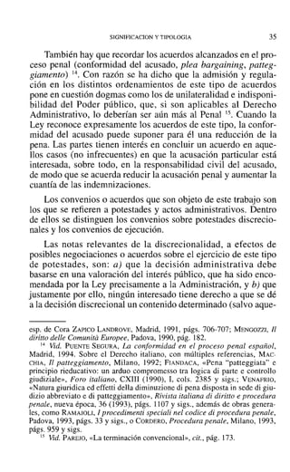 SIGNIFICACION y TIPOLOGIA 35
También hay que recordar los acuerdos alcanzados en el pro-
ceso penal (conformidad del acusado, plea bargaining, patteg-
giamento) 14. Con razón se ha dicho que la admisión y regula-
ción en los distintos ordenamientos de este tipo de acuerdos
pone en cuestión dogmas como los de unilateralidad e indisponi-
bilidad del Poder público, que, si son aplicables al Derecho
Administrativo, lo deberían ser aún más al Penal 15. Cuando la
Ley reconoce expresamente los acuerdos de este tipo, la confor-
midad del acusado puede suponer para él una reducción de la
pena. Las partes tienen interés en concluir un acuerdo en aque-
llos casos (no infrecuentes) en que la acusación particular está
interesada, sobre todo, en la responsabilidad civil del acusado,
de modo que se acuerda reducir la acusación penal y aumentar la
cuantía de las indemnizaciones.
Los convenios o acuerdos que son objeto de este trabajo son
los que se refieren a potestades y actos administrativos. Dentro
de ellos se distinguen los convenios sobre potestades discrecio-
nales y los convenios de ejecución.
Las notas relevantes de la discrecionalidad, a efectos de
posibles negociaciones o acuerdos sobre el ejercicio de este tipo
de potestades, son: a) que la decisión administrativa debe
basarse en una valoración del interés público, que ha sido enco-
mendada por la Ley precisamente a la Administración, y b) que
justamente por ello, ningún interesado tiene derecho a que se dé
a la decisión discrecional un contenido determinado (salvo aque-
esp. de Cora ZAPICO LANDROVE, Madrid, 1991, págs. 706-707; MENGOZZI, Jl
diritto delle Comunita Europee, Padova, 1990, pág. 182.
14 Vid. PUENTE SEGURA, La conformidad en el proceso penal español,
Madrid, 1994. Sobre el Derecho italiano, con múltiples referencias, MAc-
CHIA, JI patteggiamento, Milano, 1992; FIANDACA, «Pena "patteggiata" e
principio rieducativo: un arduo eompromesso tra logica di parte e controllo
giudiziale», Foro italiano, eXIII (1990), L cols. 2385 y sigs.; VENAFRIO,
«Natura giuridica ed effetti della diminuzione di pena disposta in sede di giu-
dizio abbreviato e di patteggiamento», Rivista italiana di diritto e procedura
penale, nueva época, 36 (1993), págs. 1107 y sigs., además de obras genera-
les, como RAMAJÜLI, J procedimenti speciali nel codice di procedura penale,
Padova, 1993, págs. 33 y sigs., o CORDERO, Procedura pena/e, Milano, 1993,
págs. 959 y sigs.
15 Vid. PAREJO, «La terminación convencional», cit., pág. 173.
 