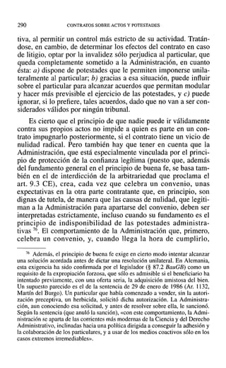 290 CONTRATOS SOBRE ACTOS Y POTESTADES
tiva, al permitir un control más estricto de su actividad. Tratán-
dose, en cambio, de determinar los efectos del contrato en caso
de litigio, optar por la invalidez sólo perjudica al particular, que
queda completamente sometido a la Administración, en cuanto
ésta: a) dispone de potestades que le permiten imponerse unila-
teralmente al particular; b) gracias a esa situación, puede influir
sobre el particular para alcanzar acuerdos que permitan modular
y hacer más previsible el ejercicio de las potestades, y e) puede
ignorar, si lo prefiere, tales acuerdos, dado que no van a ser con-
siderados válidos por ningún tribunal.
Es cierto que el principio de que nadie puede ir válidamente
contra sus propios actos no impide a quien es parte en un con-
trato impugnarlo posteriormente, si el contrato tiene un vicio de
nulidad radical. Pero también hay que tener en cuenta que la
Administración, que está especialmente vinculada por el princi-
pio de protección de la confianza legítima (puesto que, además
del fundamento general en el principio de buena fe, se basa tam-
bién en el de interdicción de la arbitrariedad que proclama el
art. 9.3 CE), crea, cada vez que celebra un convenio, unas
expectativas en la otra parte contratante que, en principio, son
dignas de tutela, de manera que las causas de nulidad, que legiti-
man a la Administración para apartarse del convenio, deben ser
interpretadas estrictamente, incluso cuando su fundamento es el
principio de indisponibilidad de las potestades administra-
tivas 76. El comportamiento de la Administración que, primero,
celebra un convenio, y, cuando llega la hora de cumplirlo,
76 Además, el principio de buena fe exige en cierto modo intentar alcanzar
una solución acordada antes de dictar una resolución unilateral. En Alemania,
esta exigencia ha sido confirmada por el legislador (§ 87.2 BauGB) como un
requisito de la expropiación forzosa, que sólo es admisible si el beneficiario ha
intentado previamente, con una oferta seria, la adquisición amistosa del bien.
Un supuesto parecido es el de la sentencia de 29 de enero de 1986 (Ar. 1132,
Martín del Burgo). Un particular que había comenzado a vender, sin la autori-
zación preceptiva, un herbicida, solicitó dicha autorización. La Administra-
ción, aun conociendo esa solicitud, y antes de resolver sobre ella, le sancionó.
Según la sentencia (que anuló la sanción), «con este comportamiento, la Admi-
nistración se aparta de las corrientes más modernas de la Ciencia y del Derecho
Administrativo, inclinadas hacia una política dirigida a conseguir la adhesión y
la colaboración de los particulares, y a usar de los medios coactivos sólo en los
casos extremos irremediables».
 