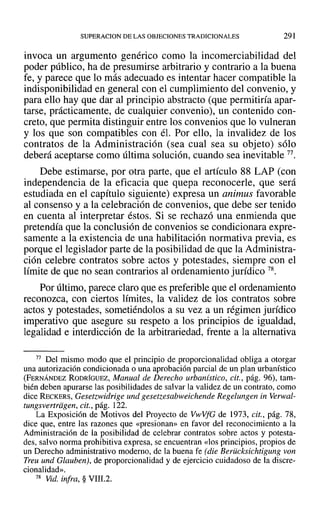 SUPERACION DE LAS OBJECIONES TRADICIONALES 291
invoca un argumento genérico como la incomerciabilidad del
poder público, ha de presumirse arbitrario y contrario a la buena
fe, y parece que lo más adecuado es intentar hacer compatible la
indisponibilidad en general con el cumplimiento del convenio, y
para ello hay que dar al principio abstracto (que permitiría apar-
tarse, prácticamente, de cualquier convenio), un contenido con-
creto, que permita distinguir entre los convenios que lo vulneran
y los que son compatibles con él. Por ello, la invalidez de los
contratos de la Administración (sea cual sea su objeto) sólo
deberá aceptarse como última solución, cuando sea inevitable 77.
Debe estimarse, por otra parte, que el artículo 88 LAP (con
independencia de la eficacia que quepa reconocerle, que será
estudiada en el capítulo siguiente) expresa un animus favorable
al consenso y a la celebración de convenios, que debe ser tenido
en cuenta al interpretar éstos. Si se rechazó una enmienda que
pretendía que la conclusión de convenios se condicionara expre-
samente a la existencia de una habilitación normativa previa, es
porque el legislador parte de la posibilidad de que la Administra-
ción celebre contratos sobre actos y potestades, siempre con el
límite de que no sean contrarios al ordenamiento jurídico 78.
Por último, parece claro que es preferible que el ordenamiento
reconozca, con ciertos límites, la validez de los contratos sobre
actos y potestades, sometiéndolos a su vez a un régimen jurídico
imperativo que asegure su respeto a los principios de igualdad,
legalidad e interdicción de la arbitrariedad, frente a la alternativa
77 Del mismo modo que el principio de proporcionalidad obliga a otorgar
una autorización condicionada o una aprobación parcial de un plan urbanístico
(FERNÁNDEZ RODRÍGUEZ, Manual de Derecho urbanístico, cit., pág. 96), tam-
bién deben apurarse las posibilidades de salvar la validez de un contrato, como
dice RECKERS, Gesetzwidrige und gesetzesabweichende Regelungen in Verwal-
tungsvertrdgen, cit., pág. 122.
La Exposición de Motivos del Proyecto de VwVfG de 1973, cit., pág. 78,
dice que, entre las razones que «presionan» en favor del reconocimiento a la
Administración de la posibilidad de celebrar contratos sobre actos y potesta-
des, salvo norma prohibitiva expresa, se encuentran «los principios, propios de
un Derecho administrativo moderno, de la buena fe (die Berücksichtigung von
Treu und Glauben), de proporcionalidad y de ejercicio cuidadoso de la discre-
cionalidad»,
78 Vid. infra, § VIII.2.
 