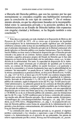 294 CONTRATOS SOBRE ACTOS Y POTESTADES
a liberarla del Derecho público, que son las razones por las que
normalmente se considera exigible una habilitación normativa
para la conclusión de este tipo de contratos 81. En el ordena-
miento alemán, en que las objeciones basadas en la incompatibi-
lidad entre la autonomía privada y la posición jurídica de la
Administración en un Estado de Derecho habían sido expuestas
con singular claridad y brillantez, se ha llegado también a esta
conclusión 82.
81 Esta idea es expresada con toda claridad en la Exposición de Motivos del
Proyecto de VwVfG de 1973. «Si es cierto que el principio de legalidad
(Gesetzmdfiigkeit) de la Administración no puede significar que sólo puedan
celebrarse contratos sobre la base de una habilitación especial, también es cierto
que el principio (dominante en Derecho privado) de la libertad contractual sólo
puede aplicarse en Derecho público con muchas limitaciones. Pues la Adminis-
tración Pública no tiene nunca la libertad de disposición que el Derecho privado
concede a las partes de un contrato. Incluso cuando celebra un contrato, sigue
vinculada a aquellos principios propios del Estado de Derecho que le han sido
impuestos en interés de la colectividad y de los individuos, como, v.gn,la inter-
dicción de la arbitrariedad. Por tanto, la capacidad de disposición de la Admi-
nistración debe seguir orientada por el principio de igualdad; por la misma
razón, un contrato de Derecho público no puede favorecer a un particular a
costa de la comunidad, y el mismo fundamento hace que la admisibilidad de los
contratos "de intercambio" no pueda llevar al "saldo del poder público"». Con
la misma contundencia se pronuncia BONK, en STELKENS/ BONK/SACHS, V¡,vVfG,
cit., pág. 1217 (§ 54.3), al decir que el § 54 VwVfG «no contiene ninguna habi-
litación para actuar ilegalmente, pues el principio de legalidad de la Adminis-
tración, derivado de los artículos 1.3 y 20.3 GG, se aplica también al Derecho
público de contratos, según lo dispuesto en los §§ 54 Ysigs. VwVfG para la acti-
vidad administrativa. La admisión general de los contratos de Derecho público
"mientras no existan normas contrarias" significa también que la libertad jurí-
dico-privada de celebración y configuración del contrato, con una capacidad de
disposición que no tiene otro límite que la ley y las buenas costumbres (§§ 134
Y 138 BGB) no se da en el Derecho público de contratos, pues las limitaciones
que los §§ 54 Ysigs. VwVfG establecen para la forma y contenido del contrato,
van mucho más allá del Derecho privado». En el mismo sentido, SCHERZBERG,
«Grundfragen des verwaltungsrechtlichen Vertrages», cit., pág. 205. Como
decía, ya en 1970, GÓTZ, «Hauptprobleme», cit., pág. 3, «la aceptación del con-
trato de Derecho público como forma de actuación de la Administración no le
permite a ésta desviarse, contractualmente, del contenido de las normas impera-
tivas de Derecho público».
82 La contradicción entre la autonomía privada (y, en general, el régimen
jurídico contractual) y los vínculos y sujeciones a que el Derecho público
somete a la Administración en el ejercicio de sus potestades, fue puesta de
relieve especialmente por BULLINGER, Vertrag und Verwaltungsakt, cit., passim.
 