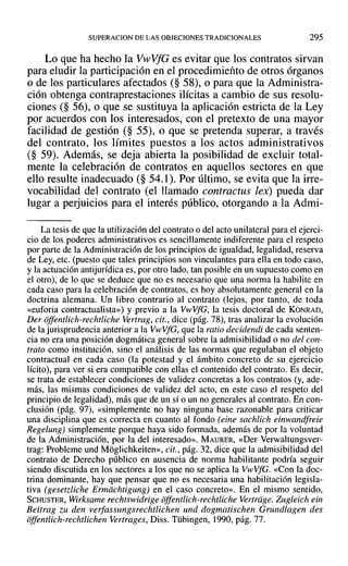 SUPERACION DE LAS OBJECIONES TRADICIONALES 295
Lo que ha hecho la VwVfG es evitar que los contratos sirvan
para eludir la participación en el procedimiento de otros órganos
o de los particulares afectados (§ 58), o para que la Administra-
ción obtenga contraprestaciones ilícitas a cambio de sus resolu-
ciones (§ 56), o que se sustituya la aplicación estricta de la Ley
por acuerdos con los interesados, con el pretexto de una mayor
facilidad de gestión (§ 55), o que se pretenda superar, a través
del contrato, los límites puestos a los actos administrativos
(§ 59). Además, se deja abierta la posibilidad de excluir total-
mente la celebración de contratos en aquellos sectores en que
ello resulte inadecuado (§ 54.1). Por último, se evita que la irre-
vocabilidad del contrato (el llamado contractus lex) pueda dar
lugar a perjuicios para el interés público, otorgando a la Admi-
La tesis de que la utilización del contrato o del acto unilateral para el ejerci-
cio de los poderes administrativos es sencillamente indiferente para el respeto
por parte de la Administración de los principios de igualdad, legalidad, reserva
de Ley, etc. (puesto que tales principios son vinculantes para ella en todo caso,
y la actuación antijurídica es, por otro lado, tan posible en un supuesto como en
el otro), de lo que se deduce que no es necesario que una norma la habilite en
cada caso para la celebración de contratos, es hoy absolutamente general en la
doctrina alemana. Un libro contrario al contrato (lejos, por tanto, de toda
«euforia contractualista») y previo a la VwVfG, la tesis doctoral de KONRAD,
Der offentlich-rechtliche Vertrag, cit., dice (pág. 78), tras analizar la evolución
de la jurisprudencia anterior a la VwVfG, que la ratiodecidendi de cada senten-
cia no era una posición dogmática general sobre la admisibilidad o no del con-
trato como institución, sino el análisis de las normas que regulaban el objeto
contractual en cada caso (la potestad y el ámbito concreto de su ejercicio
lícito), para ver si era compatible con ellas el contenido del contrato. Es decir,
se trata de establecer condiciones de validez concretas a los contratos (y, ade-
más, las mismas condiciones de validez del acto, en este caso el respeto del
principio de legalidad), más que de un sí o un no generales al contrato. En con-
clusión (pág. 97), «simplemente no hay ninguna base razonable para criticar
una disciplina que es correcta en cuanto al fondo (eine sachlich einwandfreie
Regelung) simplemente porque haya sido formada, además de por la voluntad
de la Administración, por la del interesado». MAURER, «Der Verwaltungsver-
trag: Probleme und Moglichkeiten», cit., pág. 32, dice que la admisibilidad del
contrato de Derecho público en ausencia de norma habilitante podría seguir
siendo discutida en los sectores a los que no se aplica la VwVfG. «Con la doc-
trina dominante, hay que pensar que no es necesaria una habilitación legisla-
tiva (gesetzliche Ermiichtigung] en el caso concreto». En el mismo sentido,
SCHUSTER, Wirksame rechtswidrige offentlich-rcchtliche Vertriige. Zugleich ein
Beitrag zu den verfassungsrechtlichen und dogmatischen Grundlagen des
offentlich-rechtlichcn vertrages. Diss. Tübingen, 1990, pág. 77.
 