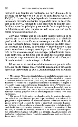 296 CONTRATOS SOBRE ACTOS Y POTESTADES
nistración una facultad de resolución, no muy diferente de su
potestad de revocación de los actos administrativos (§ 49
VwVfG) 83. La doctrina y la jurisprudencia han continuado traba-
jando en la dirección que habían emprendido antes de la aproba-
ción de la Vw·VfG, verificando si los preceptos de ésta dan satis-
facción a todos los principios y normas de Derecho público que
la Administración debe respetar en todo caso, sea cual sea la
forma jurídica de su actuación.
Conviene recordar que el legislador italiano también se ha
movido en la misma dirección, acompañando a la admisión
genérica de la celebración de acuerdos que vinculan el dictado
de una resolución futura, normas que aseguran que tales acuer-
dos respetan los límites, de contenido y procedimiento, a que
estaba sometido el acto que constituye su objeto 84. La regula-
ción de los acuerdos es aquí, sin embargo, probablemente dema-
siado restrictiva, de tal modo que se dejan fuera algunas clases
de acuerdos cuya conveniencia o necesidad en el tráfico jurí-
dico-administrativo están más que probadas.
Tal vez no se ha insistido suficientemente en que esta solu-
ción, que puede parecer excesivamente audaz a quien parta de la
necesidad inexcusable de que la Administración esté habilitada
83 Mientras en Alemania está detalladamente regulada la revocación de los
actos (tanto desde el punto de vista de la garantía del interés público, como de
la tutela del particular favorecido por el acto), de modo que se intenta que la
disciplina del contrato no se aleje sustancialmente de ese modelo, en España la
revocación carece casi completamente de regulación en la LAP (con la excep-
ción del criticado arto 105.1), pero existe un régimen muy desarrollado para los
contratos administrativos (las clásicas «potestades exorbitantes» de la Admi-
nistración en ellos), que puede resultar adecuado para los contratos sobre actos
y potestades.
84 Vid. supra, § 1.4. Se exige, para la celebración del contrato, la tramita-
ción del mismo procedimiento que para la producción del acto unilateral (lo
que garantiza la participación de eventuales terceros interesados distintos de
quienes concluyen el acuerdo). Se limita el acuerdo al «contenido discrecio-
nal» del acto, por lo que el recurso al acuerdo no permite a la Administración
eludir los límites a que estuviera sometido el contenido del acto unilateral. Por
otro lado, se someten los acuerdos sustitutivos a los mismos controles aplica-
bles a los actos unilaterales sustituidos, y se concede a la Administración una
facultad de resolución unilateral (con indemnización) por motivos sobreveni-
dos de interés público.
 